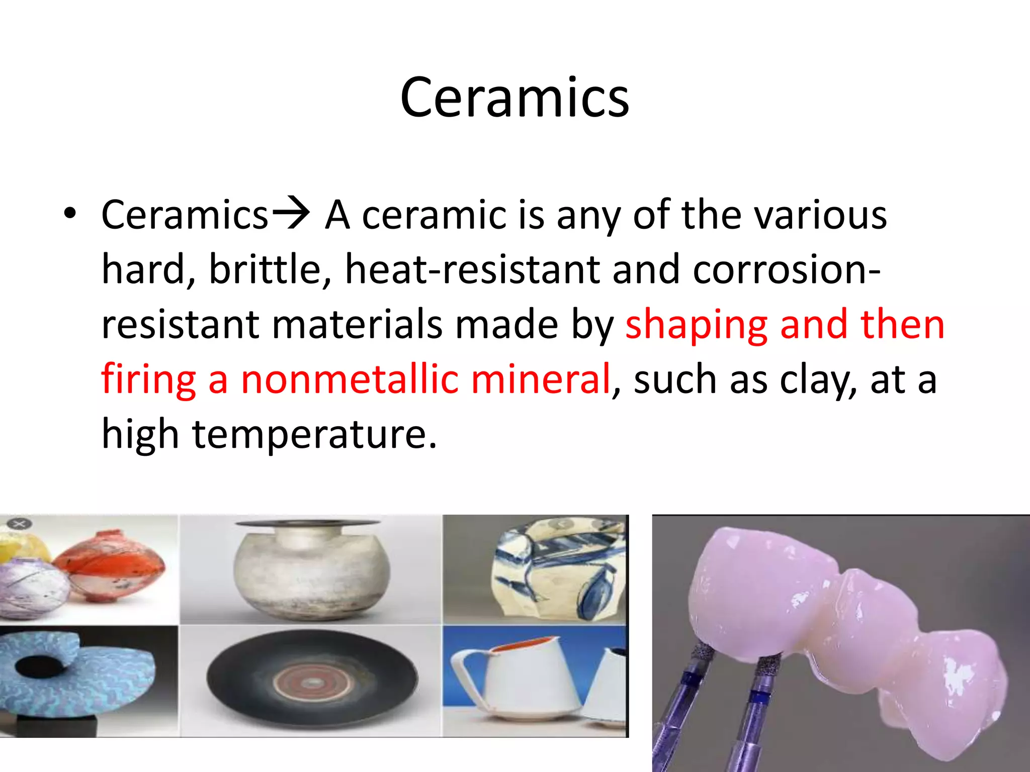 Ceramics
• Ceramics A ceramic is any of the various
hard, brittle, heat-resistant and corrosion-
resistant materials made by shaping and then
firing a nonmetallic mineral, such as clay, at a
high temperature.
 