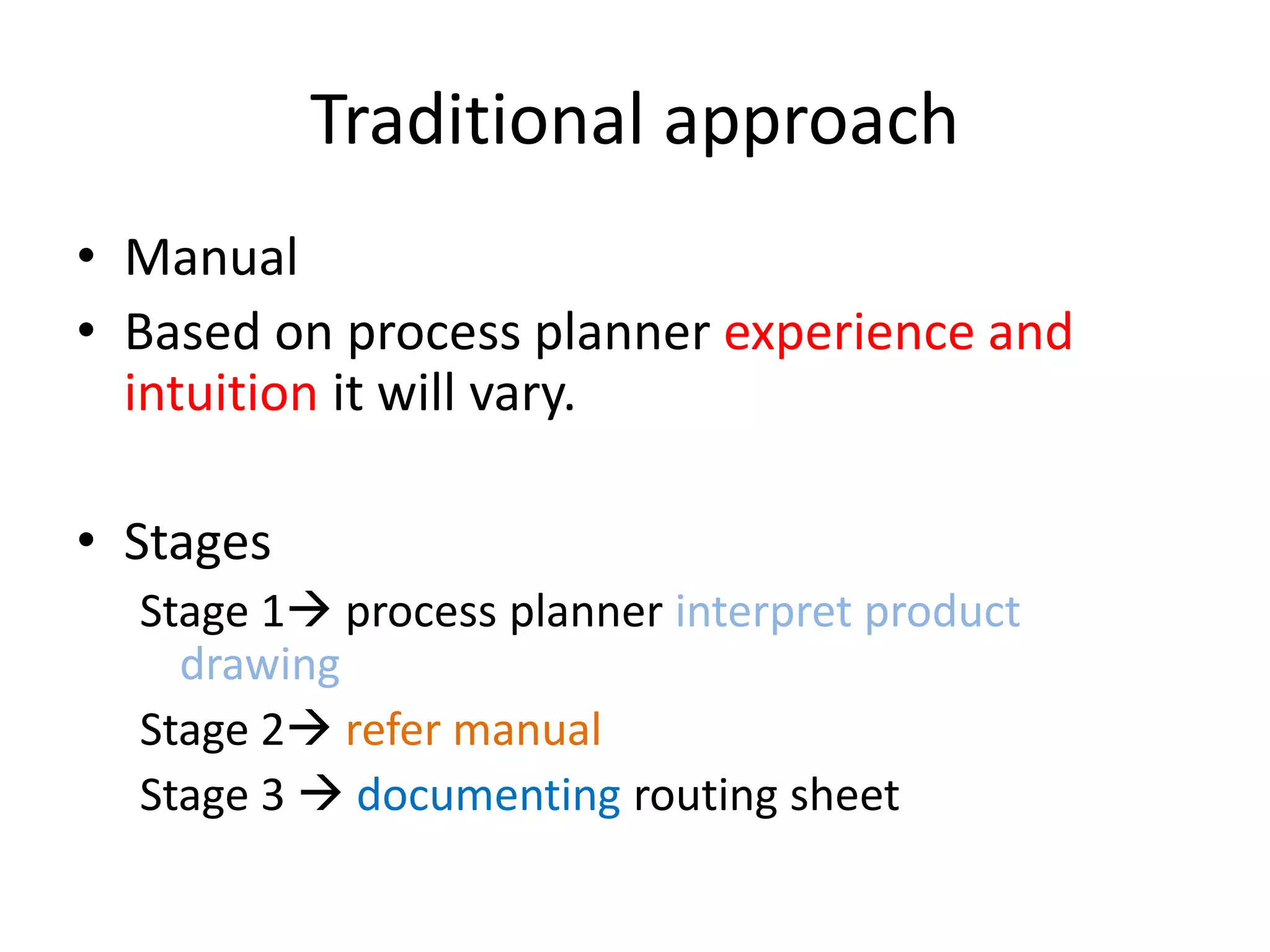Traditional approach
• Manual
• Based on process planner experience and
intuition it will vary.
• Stages
Stage 1 process planner interpret product
drawing
Stage 2 refer manual
Stage 3  documenting routing sheet
 