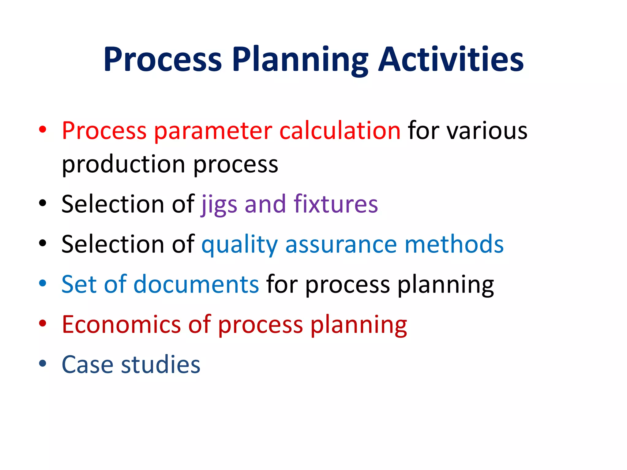 Process Planning Activities
• Process parameter calculation for various
production process
• Selection of jigs and fixtures
• Selection of quality assurance methods
• Set of documents for process planning
• Economics of process planning
• Case studies
 