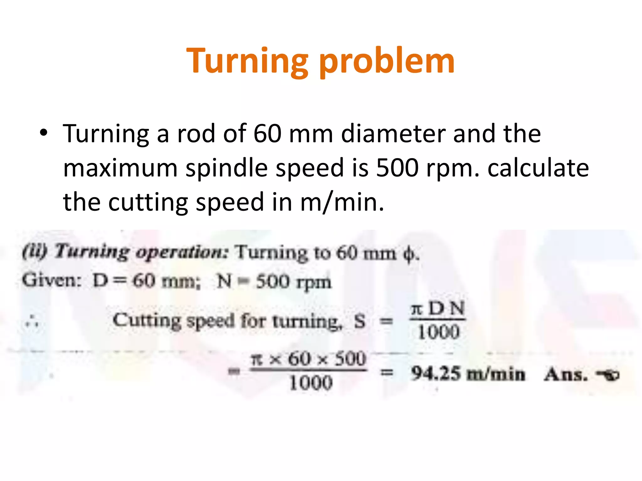 Turning problem
• Turning a rod of 60 mm diameter and the
maximum spindle speed is 500 rpm. calculate
the cutting speed in m/min.
 