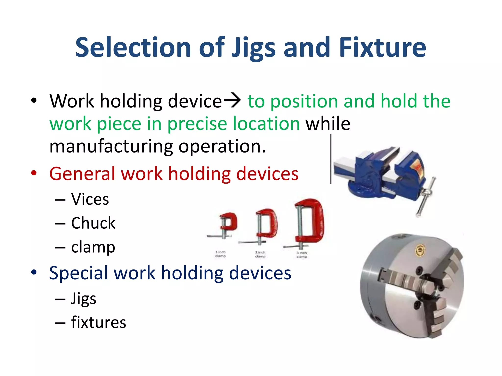 Selection of Jigs and Fixture
• Work holding device to position and hold the
work piece in precise location while
manufacturing operation.
• General work holding devices
– Vices
– Chuck
– clamp
• Special work holding devices
– Jigs
– fixtures
 