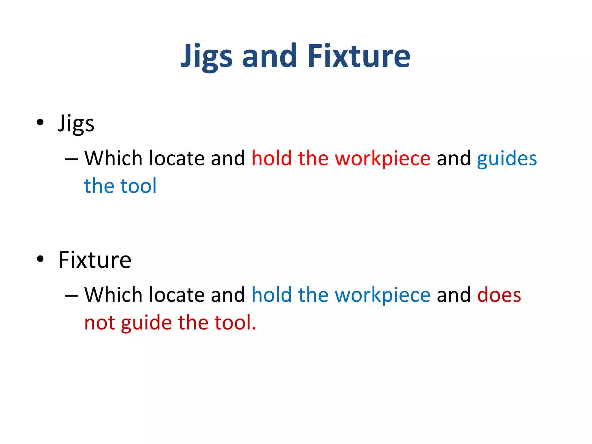 Jigs and Fixture
• Jigs
– Which locate and hold the workpiece and guides
the tool
• Fixture
– Which locate and hold the workpiece and does
not guide the tool.
 