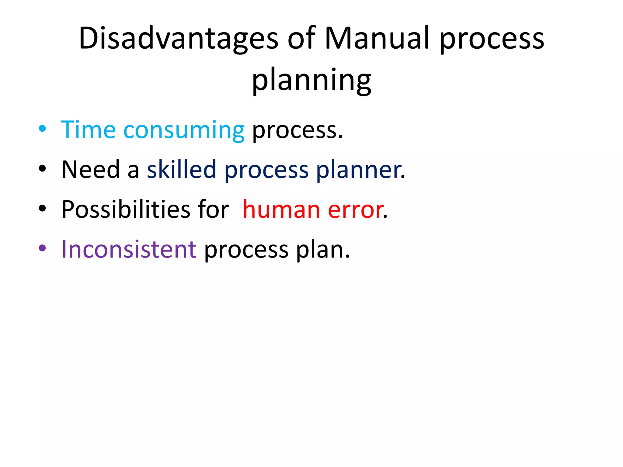 Disadvantages of Manual process
planning
• Time consuming process.
• Need a skilled process planner.
• Possibilities for human error.
• Inconsistent process plan.
 