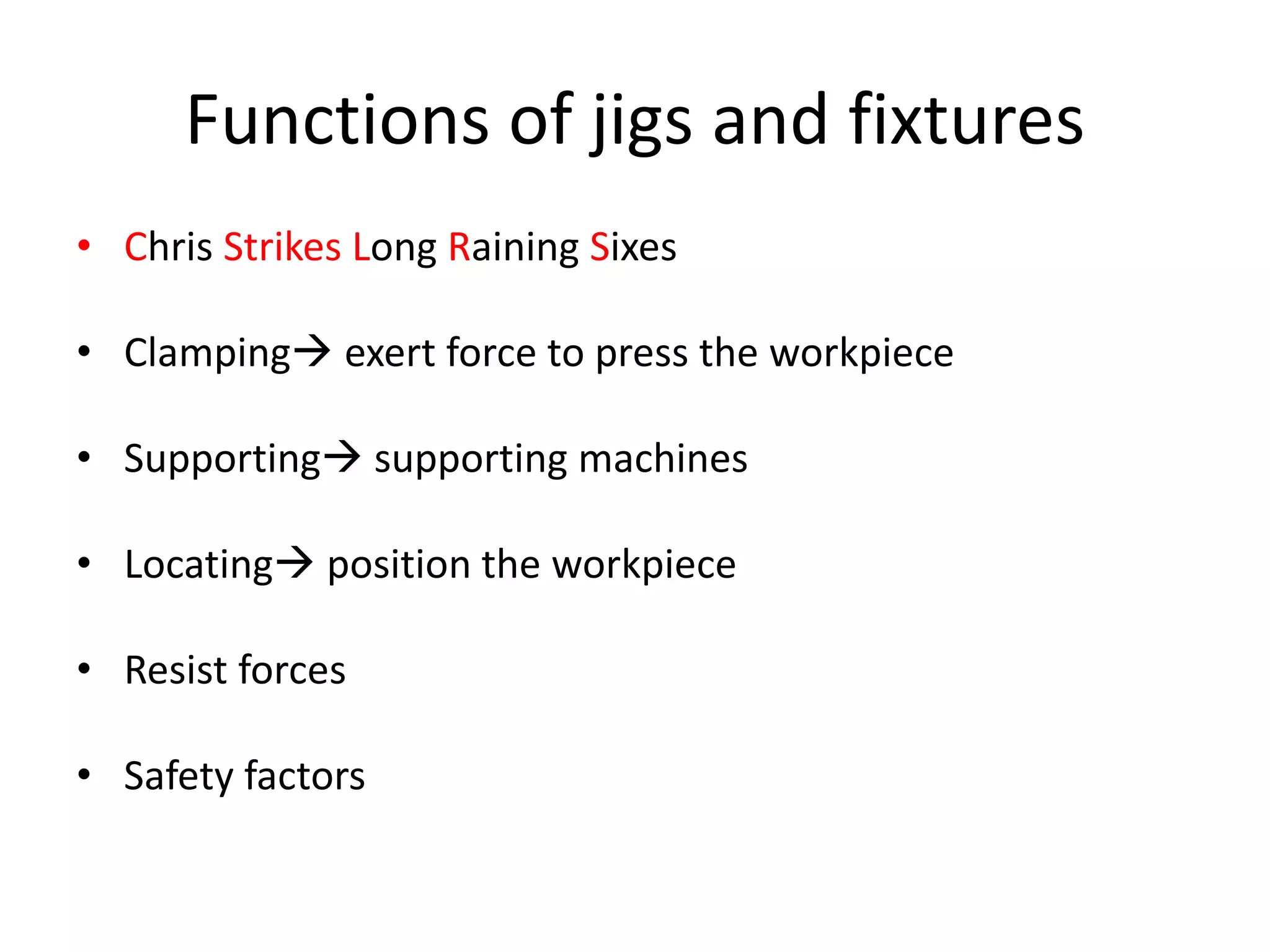 Functions of jigs and fixtures
• Chris Strikes Long Raining Sixes
• Clamping exert force to press the workpiece
• Supporting supporting machines
• Locating position the workpiece
• Resist forces
• Safety factors
 
