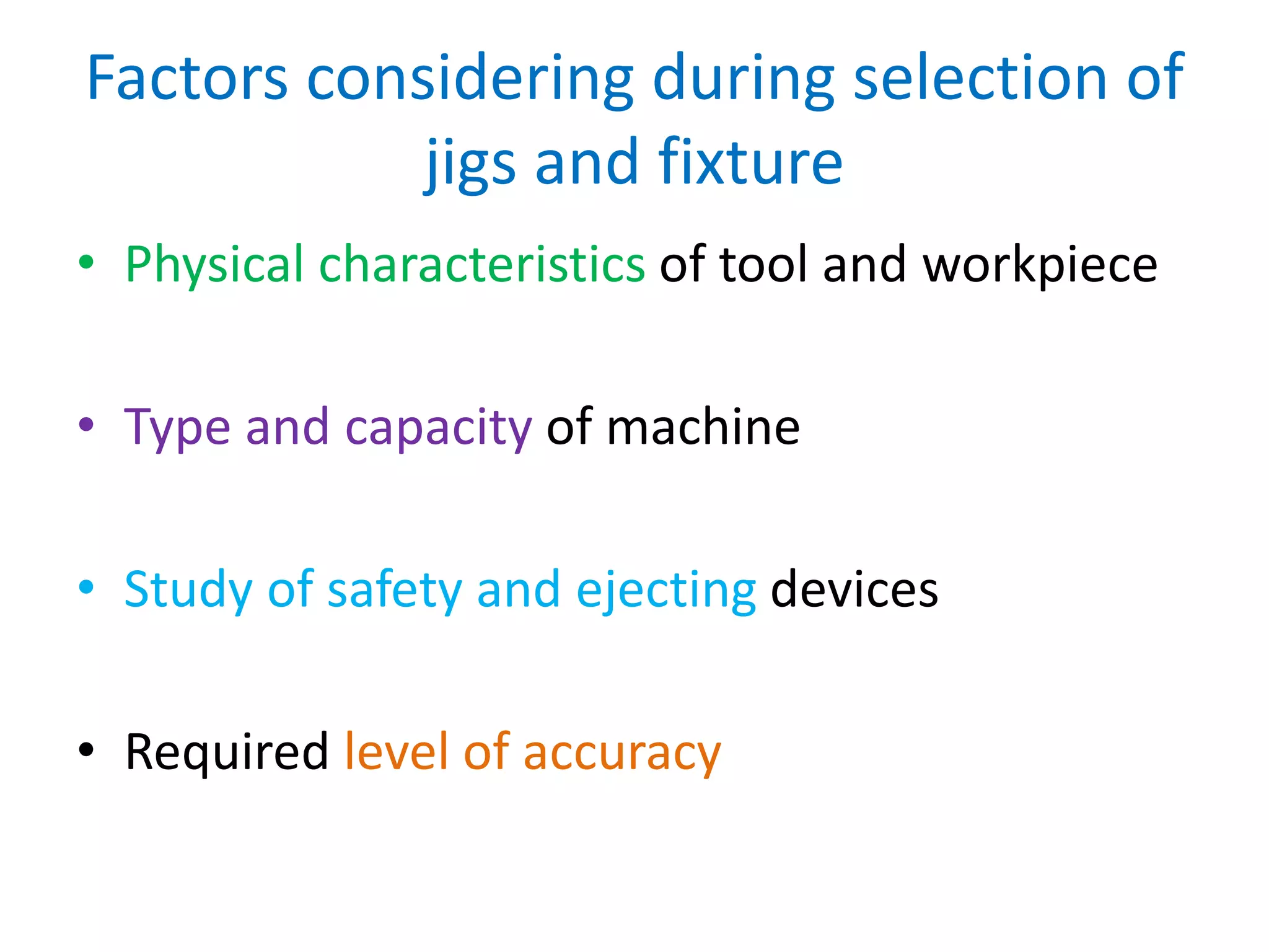 Factors considering during selection of
jigs and fixture
• Physical characteristics of tool and workpiece
• Type and capacity of machine
• Study of safety and ejecting devices
• Required level of accuracy
 