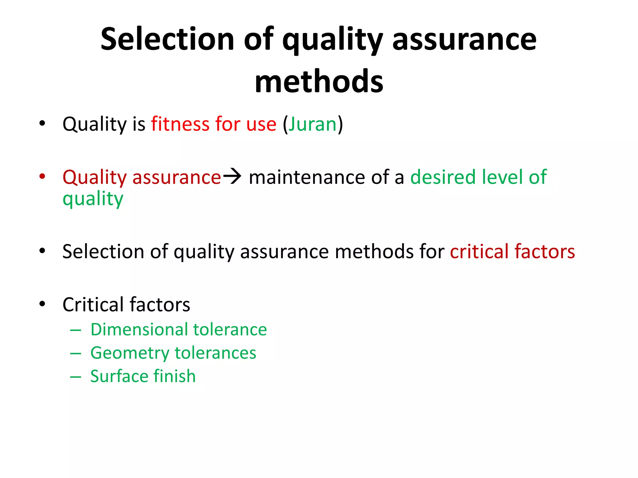 Selection of quality assurance
methods
• Quality is fitness for use (Juran)
• Quality assurance maintenance of a desired level of
quality
• Selection of quality assurance methods for critical factors
• Critical factors
– Dimensional tolerance
– Geometry tolerances
– Surface finish
 