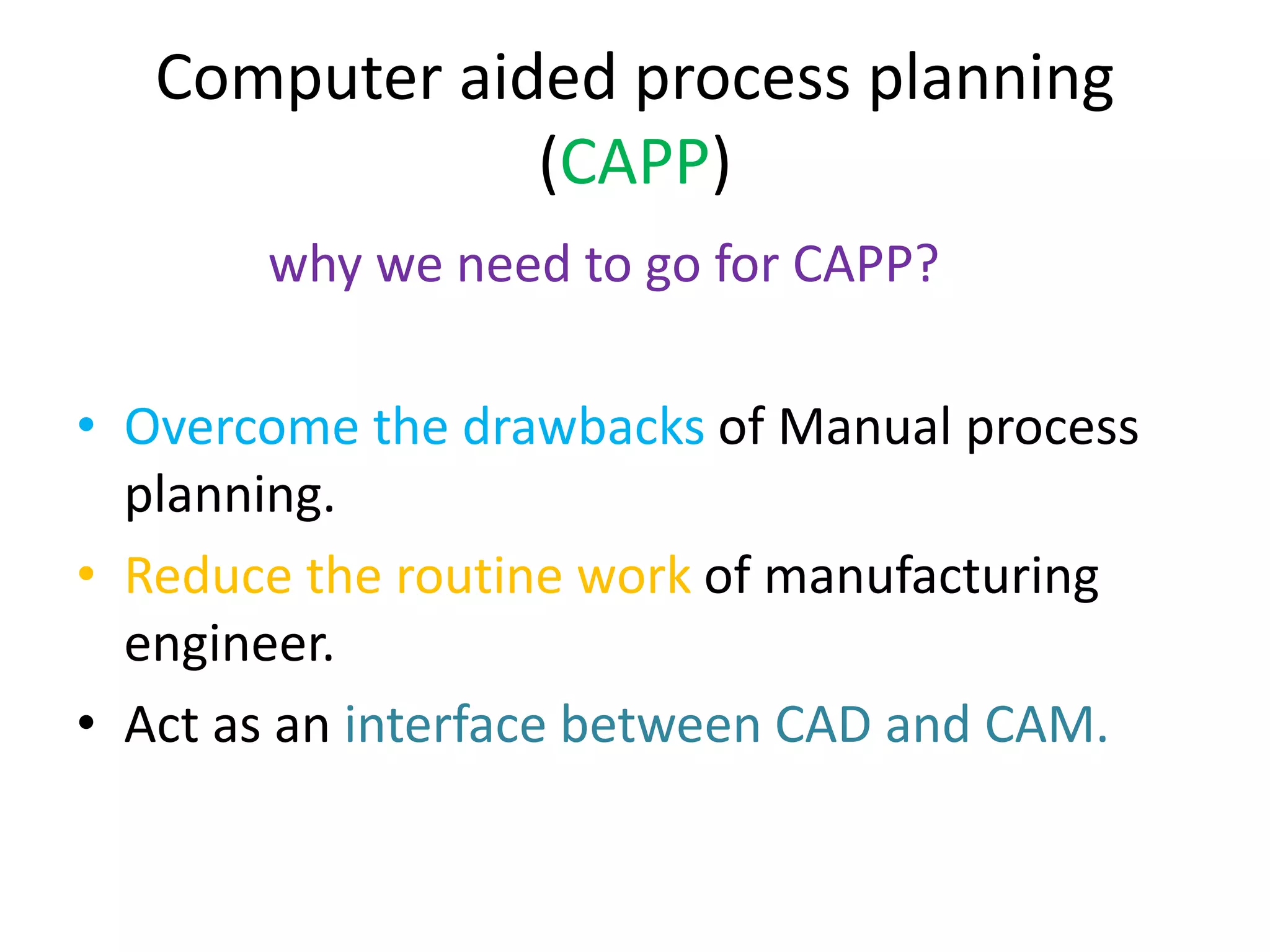 Computer aided process planning
(CAPP)
why we need to go for CAPP?
• Overcome the drawbacks of Manual process
planning.
• Reduce the routine work of manufacturing
engineer.
• Act as an interface between CAD and CAM.
 