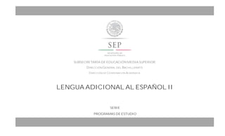 LENGUA ADICIONAL AL ESPAÑOL II
SUBSECRETARÍA DE EDUCACIÓN MEDIA SUPERIOR
DIRECCIÓN GENERAL DEL BACHILLERATO
DIRECCIÓN DE COORDINACIÓN ACADÉMICA
OTORGA A:
(NOMBRE/S) (APELLIDO PATERNO) (APELLIDO
MATERNO)
LA PRESENTE
CONSTANCIA DE PARTICIPACIÓN
EN EL (CURSO O TALLER DE ACTUALIZACIÓN DOCENTE):
OMBRE DEL CURSO O TALLER DE FORMACIÓN O ACTUALIZACIÓN
CELEBRADO EN EL CENTRO DE ESTUDIOS DE BACHILLERATO (CLAVE, MUNICIPIO, ESTADO) DEL (PERIODO EN EL QUE SE
LLEVÓ A CABO DÍA, MES Y AÑO-), CON UNA DURACIÓN DE (CANTIDAD DE HORAS EMPLEADAS).
SERIE
PROGRAMAS DE ESTUDIO
 