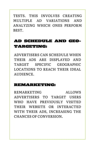 REMARKETING:
REMARKETING ALLOWS
ADVERTISERS TO TARGET USERS
WHO HAVE PREVIOUSLY VISITED
THEIR WEBSITE OR INTERACTED
WITH THEIR ADS, INCREASING THE
CHANCES OF CONVERSION.
AD SCHEDULE AND GEO-
TARGETING:
ADVERTISERS CAN SCHEDULE WHEN
THEIR ADS ARE DISPLAYED AND
TARGET SPECIFIC GEOGRAPHIC
LOCATIONS TO REACH THEIR IDEAL
AUDIENCE.
TESTS. THIS INVOLVES CREATING
MULTIPLE AD VARIATIONS AND
ANALYZING WHICH ONES PERFORM
BEST.
 