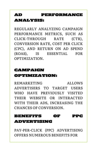 CAMPAIGN
OPTIMIZATION:
REMARKETING ALLOWS
ADVERTISERS TO TARGET USERS
WHO HAVE PREVIOUSLY VISITED
THEIR WEBSITE OR INTERACTED
WITH THEIR ADS, INCREASING THE
CHANCES OF CONVERSION.
AD PERFORMANCE
ANALYSIS:
REGULARLY ANALYZING CAMPAIGN
PERFORMANCE METRICS, SUCH AS
CLICK-THROUGH RATE (CTR),
CONVERSION RATE, COST PER CLICK
(CPC), AND RETURN ON AD SPEND
(ROAS), IS ESSENTIAL FOR
OPTIMIZATION.
BENEFITS OF PPC
ADVERTISING
PAY-PER-CLICK (PPC) ADVERTISING
OFFERS NUMEROUS BENEFITS FOR
 