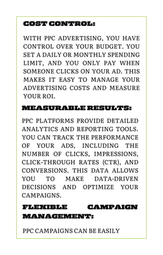 MEASURABLE RESULTS:
PPC PLATFORMS PROVIDE DETAILED
ANALYTICS AND REPORTING TOOLS.
YOU CAN TRACK THE PERFORMANCE
OF YOUR ADS, INCLUDING THE
NUMBER OF CLICKS, IMPRESSIONS,
CLICK-THROUGH RATES (CTR), AND
CONVERSIONS. THIS DATA ALLOWS
YOU TO MAKE DATA-DRIVEN
DECISIONS AND OPTIMIZE YOUR
CAMPAIGNS.
COST CONTROL:
WITH PPC ADVERTISING, YOU HAVE
CONTROL OVER YOUR BUDGET. YOU
SET A DAILY OR MONTHLY SPENDING
LIMIT, AND YOU ONLY PAY WHEN
SOMEONE CLICKS ON YOUR AD. THIS
MAKES IT EASY TO MANAGE YOUR
ADVERTISING COSTS AND MEASURE
YOUR ROI.
FLEXIBLE CAMPAIGN
MANAGEMENT:
PPC CAMPAIGNS CAN BE EASILY
 