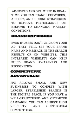 COMPETITIVE
ADVANTAGE:
PPC ALLOWS SMALL AND NEW
BUSINESSES TO COMPETE WITH
LARGER, ESTABLISHED BRANDS IN
THE DIGITAL SPACE. IF YOU HAVE A
WELL-STRUCTURED AND OPTIMIZED
CAMPAIGN, YOU CAN ACHIEVE HIGH
VISIBILITY AND OUTPERFORM
COMPETITORS.
BRAND EXPOSURE:
EVEN IF USERS DON'T CLICK ON YOUR
AD, THEY STILL SEE YOUR BRAND
NAME AND MESSAGE IN THE SEARCH
RESULTS OR ON WEBSITES. THIS
INCREASED VISIBILITY CAN HELP
BUILD BRAND AWARENESS AND
RECOGNITION.
ADJUSTED AND OPTIMIZED IN REAL-
TIME. YOU CAN CHANGE KEYWORDS,
AD COPY, AND BIDDING STRATEGIES
TO IMPROVE PERFORMANCE OR
RESPOND TO CHANGING MARKET
CONDITIONS.
 