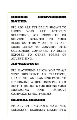 PPC PLATFORMS ALLOW YOU TO A/B
TEST DIFFERENT AD CREATIVES,
HEADLINES, AND LANDING PAGES TO
DETERMINE WHICH ONES PERFORM
BEST. THIS HELPS YOU REFINE YOUR
MESSAGING AND IMPROVE
CAMPAIGN EFFECTIVENESS.
AD TESTING:
HIGHER CONVERSION
RATES:
PPC ADS ARE TYPICALLY SHOWN TO
USERS WHO ARE ACTIVELY
SEARCHING FOR PRODUCTS OR
SERVICES RELATED TO YOUR
BUSINESS. THIS MEANS THEY ARE
MORE LIKELY TO CONVERT INTO
CUSTOMERS COMPARED TO USERS
EXPOSED TO OTHER FORMS OF
ADVERTISING.
GLOBAL REACH:
PPC ADVERTISING CAN BE TARGETED
LOCALLY OR GLOBALLY, MAKING IT G
 
