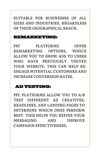 REMARKETING:
PPC PLATFORMS OFFER
REMARKETING OPTIONS, WHICH
ALLOW YOU TO SHOW ADS TO USERS
WHO HAVE PREVIOUSLY VISITED
YOUR WEBSITE. THIS CAN HELP RE-
ENGAGE POTENTIAL CUSTOMERS AND
INCREASE CONVERSION RATES.
AD TESTING:
PPC PLATFORMS ALLOW YOU TO A/B
TEST DIFFERENT AD CREATIVES,
HEADLINES, AND LANDING PAGES TO
DETERMINE WHICH ONES PERFORM
BEST. THIS HELPS YOU REFINE YOUR
MESSAGING AND IMPROVE
CAMPAIGN EFFECTIVENESS.
SUITABLE FOR BUSINESSES OF ALL
SIZES AND INDUSTRIES, REGARDLESS
OF THEIR GEOGRAPHICAL REACH.
 
