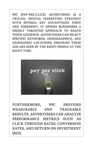 PPC (PAY-PER-CLICK) ADVERTISING IS A
CRUCIAL DIGITAL MARKETING STRATEGY
WITH SEVERAL KEY ADVANTAGES. FIRST
AND FOREMOST, IT OFFERS BUSINESSES A
HIGHLY TARGETED APPROACH TO REACH
THEIR AUDIENCE. ADVERTISERS CAN SELECT
SPECIFIC KEYWORDS, DEMOGRAPHICS, AND
GEOGRAPHIC LOCATIONS, ENSURING THEIR
ADS ARE SEEN BY THE RIGHT PEOPLE AT THE
RIGHT TIME.
FURTHERMORE, PPC PROVIDES
MEASURABLE AND TRACKABLE
RESULTS. ADVERTISERS CAN ANALYZE
PERFORMANCE METRICS SUCH AS
CLICK-THROUGH RATES, CONVERSION
RATES, AND RETURN ON INVESTMENT
(ROI).
 