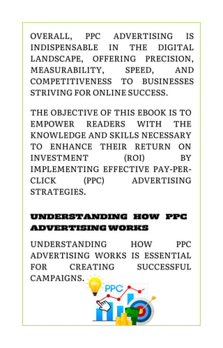 OVERALL, PPC ADVERTISING IS
INDISPENSABLE IN THE DIGITAL
LANDSCAPE, OFFERING PRECISION,
MEASURABILITY, SPEED, AND
COMPETITIVENESS TO BUSINESSES
STRIVING FOR ONLINE SUCCESS.
THE OBJECTIVE OF THIS EBOOK IS TO
EMPOWER READERS WITH THE
KNOWLEDGE AND SKILLS NECESSARY
TO ENHANCE THEIR RETURN ON
INVESTMENT (ROI) BY
IMPLEMENTING EFFECTIVE PAY-PER-
CLICK (PPC) ADVERTISING
STRATEGIES.
UNDERSTANDING HOW PPC
ADVERTISING WORKS
UNDERSTANDING HOW PPC
ADVERTISING WORKS IS ESSENTIAL
FOR CREATING SUCCESSFUL
CAMPAIGNS.
 