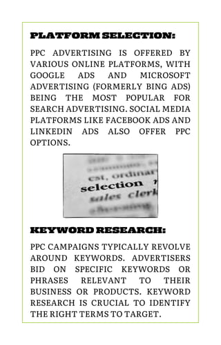 PLATFORM SELECTION:
PPC ADVERTISING IS OFFERED BY
VARIOUS ONLINE PLATFORMS, WITH
GOOGLE ADS AND MICROSOFT
ADVERTISING (FORMERLY BING ADS)
BEING THE MOST POPULAR FOR
SEARCH ADVERTISING. SOCIAL MEDIA
PLATFORMS LIKE FACEBOOK ADS AND
LINKEDIN ADS ALSO OFFER PPC
OPTIONS.
KEYWORD RESEARCH:
PPC CAMPAIGNS TYPICALLY REVOLVE
AROUND KEYWORDS. ADVERTISERS
BID ON SPECIFIC KEYWORDS OR
PHRASES RELEVANT TO THEIR
BUSINESS OR PRODUCTS. KEYWORD
RESEARCH IS CRUCIAL TO IDENTIFY
THE RIGHT TERMS TO TARGET.
 