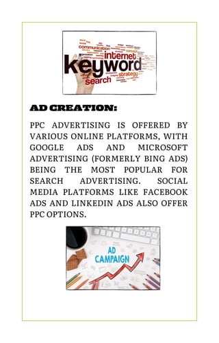 AD CREATION:
PPC ADVERTISING IS OFFERED BY
VARIOUS ONLINE PLATFORMS, WITH
GOOGLE ADS AND MICROSOFT
ADVERTISING (FORMERLY BING ADS)
BEING THE MOST POPULAR FOR
SEARCH ADVERTISING. SOCIAL
MEDIA PLATFORMS LIKE FACEBOOK
ADS AND LINKEDIN ADS ALSO OFFER
PPC OPTIONS.
 