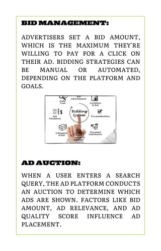 AD AUCTION:
WHEN A USER ENTERS A SEARCH
QUERY, THE AD PLATFORM CONDUCTS
AN AUCTION TO DETERMINE WHICH
ADS ARE SHOWN. FACTORS LIKE BID
AMOUNT, AD RELEVANCE, AND AD
QUALITY SCORE INFLUENCE AD
PLACEMENT.
BID MANAGEMENT:
ADVERTISERS SET A BID AMOUNT,
WHICH IS THE MAXIMUM THEY'RE
WILLING TO PAY FOR A CLICK ON
THEIR AD. BIDDING STRATEGIES CAN
BE MANUAL OR AUTOMATED,
DEPENDING ON THE PLATFORM AND
GOALS.
 