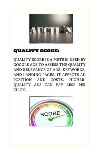 QUALITY SCORE:
QUALITY SCORE IS A METRIC USED BY
GOOGLE ADS TO ASSESS THE QUALITY
AND RELEVANCE OF ADS, KEYWORDS,
AND LANDING PAGES. IT AFFECTS AD
POSITION AND COSTS. HIGHER-
QUALITY ADS CAN PAY LESS PER
CLICK.
 