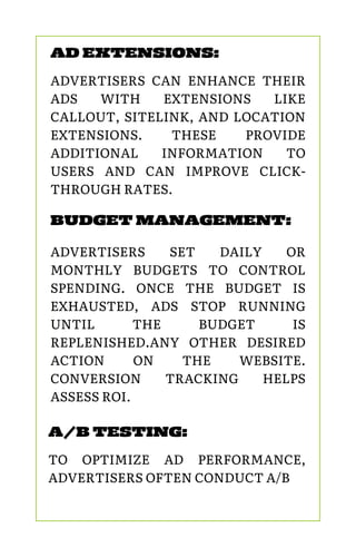 A/B TESTING:
TO OPTIMIZE AD PERFORMANCE,
ADVERTISERS OFTEN CONDUCT A/B
BUDGET MANAGEMENT:
ADVERTISERS SET DAILY OR
MONTHLY BUDGETS TO CONTROL
SPENDING. ONCE THE BUDGET IS
EXHAUSTED, ADS STOP RUNNING
UNTIL THE BUDGET IS
REPLENISHED.ANY OTHER DESIRED
ACTION ON THE WEBSITE.
CONVERSION TRACKING HELPS
ASSESS ROI.
AD EXTENSIONS:
ADVERTISERS CAN ENHANCE THEIR
ADS WITH EXTENSIONS LIKE
CALLOUT, SITELINK, AND LOCATION
EXTENSIONS. THESE PROVIDE
ADDITIONAL INFORMATION TO
USERS AND CAN IMPROVE CLICK-
THROUGH RATES.
 