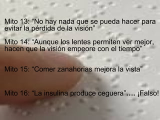 Mito 13: “No hay nada que se pueda hacer para evitar la pérdida de la visión” Mito 14: “Aunque los lentes permiten ver mejor, hacen que la visión empeore con el tiempo” Mito 15: “Comer zanahorias mejora la vista” Mito 16: “La insulina produce ceguera” ….  ¡Falso! 