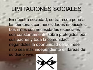 LIMITACIONES SOCIALES En nuestra sociedad, se trata con pena a las personas con necesidades especiales.  Los ni ños con necesidades especiales son  constantemente  sobre protegidos por sus  padres y toda la  comunidad, negándoles  la oportunidad de que  ese niño sea más  independiente en  tareas de su diario vivir.  