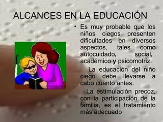 ALCANCES EN LA EDUCACIÓN  Es muy probable que los niños ciegos presenten dificultades en diversos aspectos, tales como autocuidado ,  social ,   académico  y  psicomotriz.  La educación del niño ciego debe llevarse a cabo cuanto antes.  La estimulación precoz, con la participación de la   familia, es el tratamiento más adecuado 