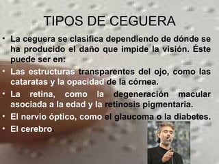 TIPOS DE CEGUERA La ceguera se clasifica dependiendo de dónde se ha producido el daño que impide la visión. Éste puede ser en: Las estructuras  transparentes del ojo, como las  cataratas y la   opacidad  de la córnea.  La retina, como la  degeneración macular  asociada a la edad y la  retinosis pigmentaria.  El nervio óptico, como  el glaucoma o la diabetes.   El cerebro .  
