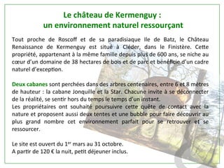 Tout	
   proche	
   de	
   Roscoﬀ	
   et	
   de	
   sa	
   paradisiaque	
   Ile	
   de	
   Batz,	
   le	
   Château	
  
Renaissance	
   de	
   Kermenguy	
   est	
   situé	
   à	
   Cléder,	
   dans	
   le	
   Finistère.	
   Ce[e	
  
propriété,	
  appartenant	
  à	
  la	
  même	
  famille	
  depuis	
  plus	
  de	
  600	
  ans,	
  se	
  niche	
  au	
  
cœur	
  d’un	
  domaine	
  de	
  38	
  hectares	
  de	
  bois	
  et	
  de	
  parc	
  et	
  bénéﬁcie	
  d’un	
  cadre	
  
naturel	
  d’excepPon.	
  	
  
	
  	
  
Deux	
  cabanes	
  sont	
  perchées	
  dans	
  des	
  arbres	
  centenaires,	
  entre	
  6	
  et	
  8	
  mètres	
  
de	
  hauteur	
  :	
  la	
  cabane	
  Jonquille	
  et	
  la	
  Star.	
  Chacune	
  invite	
  à	
  se	
  déconnecter	
  
de	
  la	
  réalité,	
  se	
  senPr	
  hors	
  du	
  temps	
  le	
  temps	
  d’un	
  instant.	
  	
  
Les	
   propriétaires	
   ont	
   souhaité	
   poursuivre	
   ce[e	
   quête	
   de	
   contact	
   avec	
   la	
  
nature	
  et	
  proposent	
  aussi	
  deux	
  tentes	
  et	
  une	
  bubble	
  pour	
  faire	
  découvrir	
  au	
  
plus	
   grand	
   nombre	
   cet	
   environnement	
   parfait	
   pour	
   se	
   retrouver	
   et	
   se	
  
ressourcer.	
  	
  
	
  	
  
Le	
  site	
  est	
  ouvert	
  du	
  1er	
  mars	
  au	
  31	
  octobre.	
  	
  
A	
  parPr	
  de	
  120	
  €	
  la	
  nuit,	
  pePt	
  déjeuner	
  inclus.	
  
	
  
Le	
  château	
  de	
  Kermenguy	
  :	
  
	
  un	
  environnement	
  naturel	
  ressourçant	
  	
  
	
  
 
