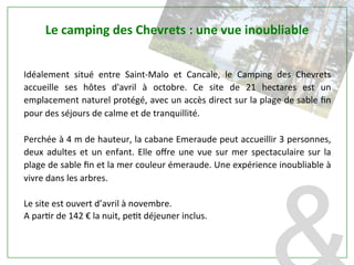 Idéalement	
   situé	
   entre	
   Saint-­‐Malo	
   et	
   Cancale,	
   le	
   Camping	
   des	
   Chevrets	
  
accueille	
   ses	
   hôtes	
   d'avril	
   à	
   octobre.	
   Ce	
   site	
   de	
   21	
   hectares	
   est	
   un	
  
emplacement	
  naturel	
  protégé,	
  avec	
  un	
  accès	
  direct	
  sur	
  la	
  plage	
  de	
  sable	
  ﬁn	
  
pour	
  des	
  séjours	
  de	
  calme	
  et	
  de	
  tranquillité.	
  
	
  	
  
Perchée	
  à	
  4	
  m	
  de	
  hauteur,	
  la	
  cabane	
  Emeraude	
  peut	
  accueillir	
  3	
  personnes,	
  
deux	
  adultes	
  et	
  un	
  enfant.	
  Elle	
  oﬀre	
  une	
  vue	
  sur	
  mer	
  spectaculaire	
  sur	
  la	
  
plage	
  de	
  sable	
  ﬁn	
  et	
  la	
  mer	
  couleur	
  émeraude.	
  Une	
  expérience	
  inoubliable	
  à	
  
vivre	
  dans	
  les	
  arbres.	
  
	
  	
  
Le	
  site	
  est	
  ouvert	
  d’avril	
  à	
  novembre.	
  	
  
A	
  parPr	
  de	
  142	
  €	
  la	
  nuit,	
  pePt	
  déjeuner	
  inclus.	
  
Le	
  camping	
  des	
  Chevrets	
  :	
  une	
  vue	
  inoubliable	
  
 