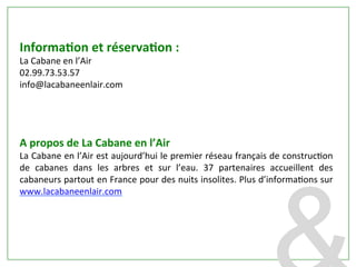 InformaDon	
  et	
  réservaDon	
  :	
  
La	
  Cabane	
  en	
  l’Air	
  
02.99.73.53.57	
  	
  
info@lacabaneenlair.com	
  
	
  
	
  
	
  
	
  	
  
A	
  propos	
  de	
  La	
  Cabane	
  en	
  l’Air	
  
La	
  Cabane	
  en	
  l’Air	
  est	
  aujourd’hui	
  le	
  premier	
  réseau	
  français	
  de	
  construcPon	
  
de	
   cabanes	
   dans	
   les	
   arbres	
   et	
   sur	
   l’eau.	
   37	
   partenaires	
   accueillent	
   des	
  
cabaneurs	
  partout	
  en	
  France	
  pour	
  des	
  nuits	
  insolites.	
  Plus	
  d’informaPons	
  sur	
  
www.lacabaneenlair.com	
  
 