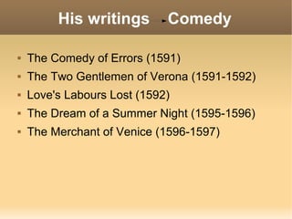 His writings Comedy
 The Comedy of Errors (1591)
 The Two Gentlemen of Verona (1591-1592)
 Love's Labours Lost (1592)
 The Dream of a Summer Night (1595-1596)
 The Merchant of Venice (1596-1597)
 
