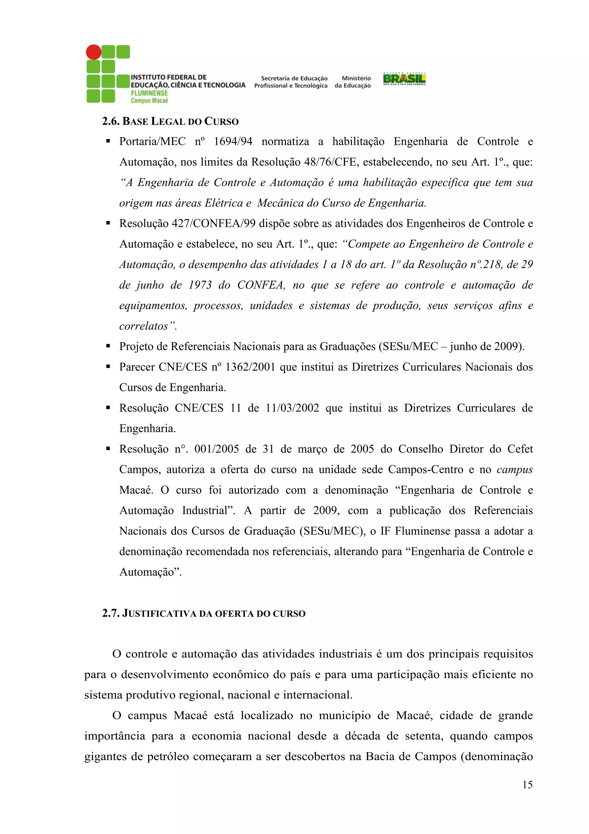 15
2.6. BASE LEGAL DO CURSO
Portaria/MEC nº 1694/94 normatiza a habilitação Engenharia de Controle e
Automação, nos limites da Resolução 48/76/CFE, estabelecendo, no seu Art. 1º., que:
“A Engenharia de Controle e Automação é uma habilitação específica que tem sua
origem nas áreas Elétrica e Mecânica do Curso de Engenharia.
Resolução 427/CONFEA/99 dispõe sobre as atividades dos Engenheiros de Controle e
Automação e estabelece, no seu Art. 1º., que: “Compete ao Engenheiro de Controle e
Automação, o desempenho das atividades 1 a 18 do art. 1º da Resolução nº.218, de 29
de junho de 1973 do CONFEA, no que se refere ao controle e automação de
equipamentos, processos, unidades e sistemas de produção, seus serviços afins e
correlatos”.
Projeto de Referenciais Nacionais para as Graduações (SESu/MEC – junho de 2009).
Parecer CNE/CES nº 1362/2001 que institui as Diretrizes Curriculares Nacionais dos
Cursos de Engenharia.
Resolução CNE/CES 11 de 11/03/2002 que institui as Diretrizes Curriculares de
Engenharia.
Resolução n°. 001/2005 de 31 de março de 2005 do Conselho Diretor do Cefet
Campos, autoriza a oferta do curso na unidade sede Campos-Centro e no campus
Macaé. O curso foi autorizado com a denominação “Engenharia de Controle e
Automação Industrial”. A partir de 2009, com a publicação dos Referenciais
Nacionais dos Cursos de Graduação (SESu/MEC), o IF Fluminense passa a adotar a
denominação recomendada nos referenciais, alterando para “Engenharia de Controle e
Automação”.
2.7. JUSTIFICATIVA DA OFERTA DO CURSO
O controle e automação das atividades industriais é um dos principais requisitos
para o desenvolvimento econômico do país e para uma participação mais eficiente no
sistema produtivo regional, nacional e internacional.
O campus Macaé está localizado no município de Macaé, cidade de grande
importância para a economia nacional desde a década de setenta, quando campos
gigantes de petróleo começaram a ser descobertos na Bacia de Campos (denominação
 