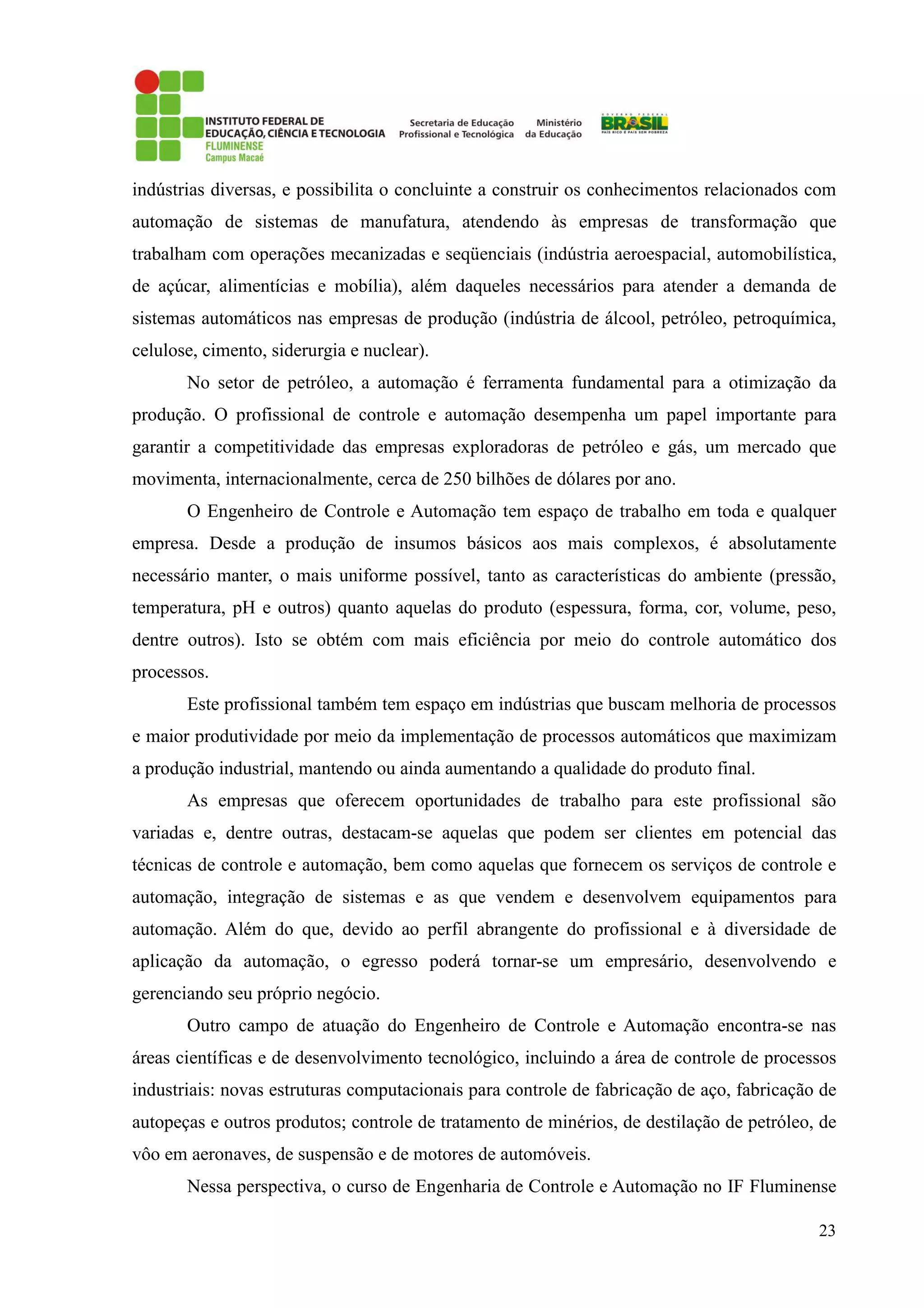 23
indústrias diversas, e possibilita o concluinte a construir os conhecimentos relacionados com
automação de sistemas de manufatura, atendendo às empresas de transformação que
trabalham com operações mecanizadas e seqüenciais (indústria aeroespacial, automobilística,
de açúcar, alimentícias e mobília), além daqueles necessários para atender a demanda de
sistemas automáticos nas empresas de produção (indústria de álcool, petróleo, petroquímica,
celulose, cimento, siderurgia e nuclear).
No setor de petróleo, a automação é ferramenta fundamental para a otimização da
produção. O profissional de controle e automação desempenha um papel importante para
garantir a competitividade das empresas exploradoras de petróleo e gás, um mercado que
movimenta, internacionalmente, cerca de 250 bilhões de dólares por ano.
O Engenheiro de Controle e Automação tem espaço de trabalho em toda e qualquer
empresa. Desde a produção de insumos básicos aos mais complexos, é absolutamente
necessário manter, o mais uniforme possível, tanto as características do ambiente (pressão,
temperatura, pH e outros) quanto aquelas do produto (espessura, forma, cor, volume, peso,
dentre outros). Isto se obtém com mais eficiência por meio do controle automático dos
processos.
Este profissional também tem espaço em indústrias que buscam melhoria de processos
e maior produtividade por meio da implementação de processos automáticos que maximizam
a produção industrial, mantendo ou ainda aumentando a qualidade do produto final.
As empresas que oferecem oportunidades de trabalho para este profissional são
variadas e, dentre outras, destacam-se aquelas que podem ser clientes em potencial das
técnicas de controle e automação, bem como aquelas que fornecem os serviços de controle e
automação, integração de sistemas e as que vendem e desenvolvem equipamentos para
automação. Além do que, devido ao perfil abrangente do profissional e à diversidade de
aplicação da automação, o egresso poderá tornar-se um empresário, desenvolvendo e
gerenciando seu próprio negócio.
Outro campo de atuação do Engenheiro de Controle e Automação encontra-se nas
áreas científicas e de desenvolvimento tecnológico, incluindo a área de controle de processos
industriais: novas estruturas computacionais para controle de fabricação de aço, fabricação de
autopeças e outros produtos; controle de tratamento de minérios, de destilação de petróleo, de
vôo em aeronaves, de suspensão e de motores de automóveis.
Nessa perspectiva, o curso de Engenharia de Controle e Automação no IF Fluminense
 