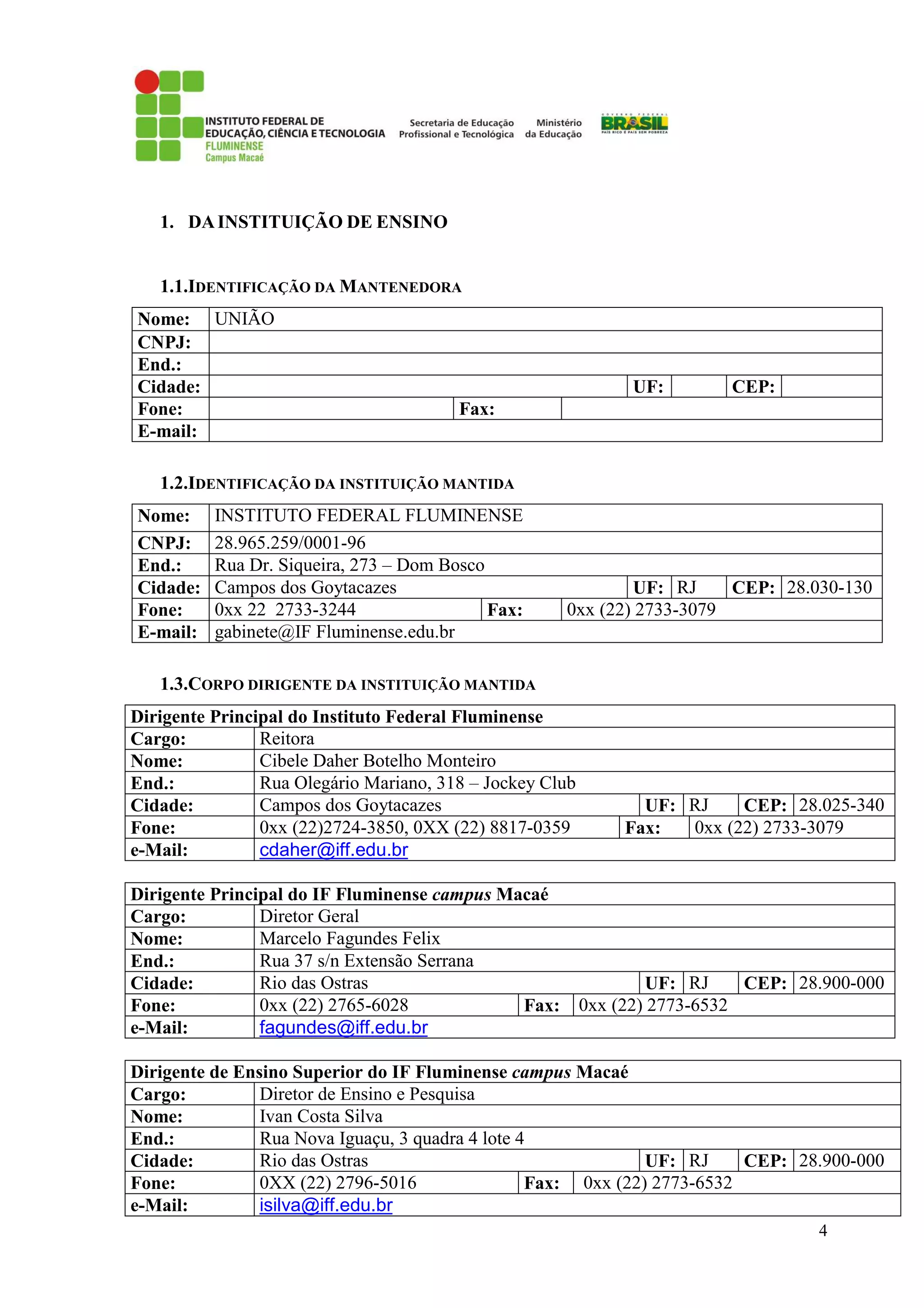 4
1. DAINSTITUIÇÃO DE ENSINO
1.1.IDENTIFICAÇÃO DA MANTENEDORA
Nome: UNIÃO
CNPJ:
End.:
Cidade: UF: CEP:
Fone: Fax:
E-mail:
1.2.IDENTIFICAÇÃO DA INSTITUIÇÃO MANTIDA
Nome: INSTITUTO FEDERAL FLUMINENSE
CNPJ: 28.965.259/0001-96
End.: Rua Dr. Siqueira, 273 – Dom Bosco
Cidade: Campos dos Goytacazes UF: RJ CEP: 28.030-130
Fone: 0xx 22 2733-3244 Fax: 0xx (22) 2733-3079
E-mail: gabinete@IF Fluminense.edu.br
1.3.CORPO DIRIGENTE DA INSTITUIÇÃO MANTIDA
Dirigente Principal do Instituto Federal Fluminense
Cargo: Reitora
Nome: Cibele Daher Botelho Monteiro
End.: Rua Olegário Mariano, 318 – Jockey Club
Cidade: Campos dos Goytacazes UF: RJ CEP: 28.025-340
Fone: 0xx (22)2724-3850, 0XX (22) 8817-0359 Fax: 0xx (22) 2733-3079
e-Mail: cdaher@iff.edu.br
Dirigente Principal do IF Fluminense campus Macaé
Cargo: Diretor Geral
Nome: Marcelo Fagundes Felix
End.: Rua 37 s/n Extensão Serrana
Cidade: Rio das Ostras UF: RJ CEP: 28.900-000
Fone: 0xx (22) 2765-6028 Fax: 0xx (22) 2773-6532
e-Mail: fagundes@iff.edu.br
Dirigente de Ensino Superior do IF Fluminense campus Macaé
Cargo: Diretor de Ensino e Pesquisa
Nome: Ivan Costa Silva
End.: Rua Nova Iguaçu, 3 quadra 4 lote 4
Cidade: Rio das Ostras UF: RJ CEP: 28.900-000
Fone: 0XX (22) 2796-5016 Fax: 0xx (22) 2773-6532
e-Mail: isilva@iff.edu.br
 