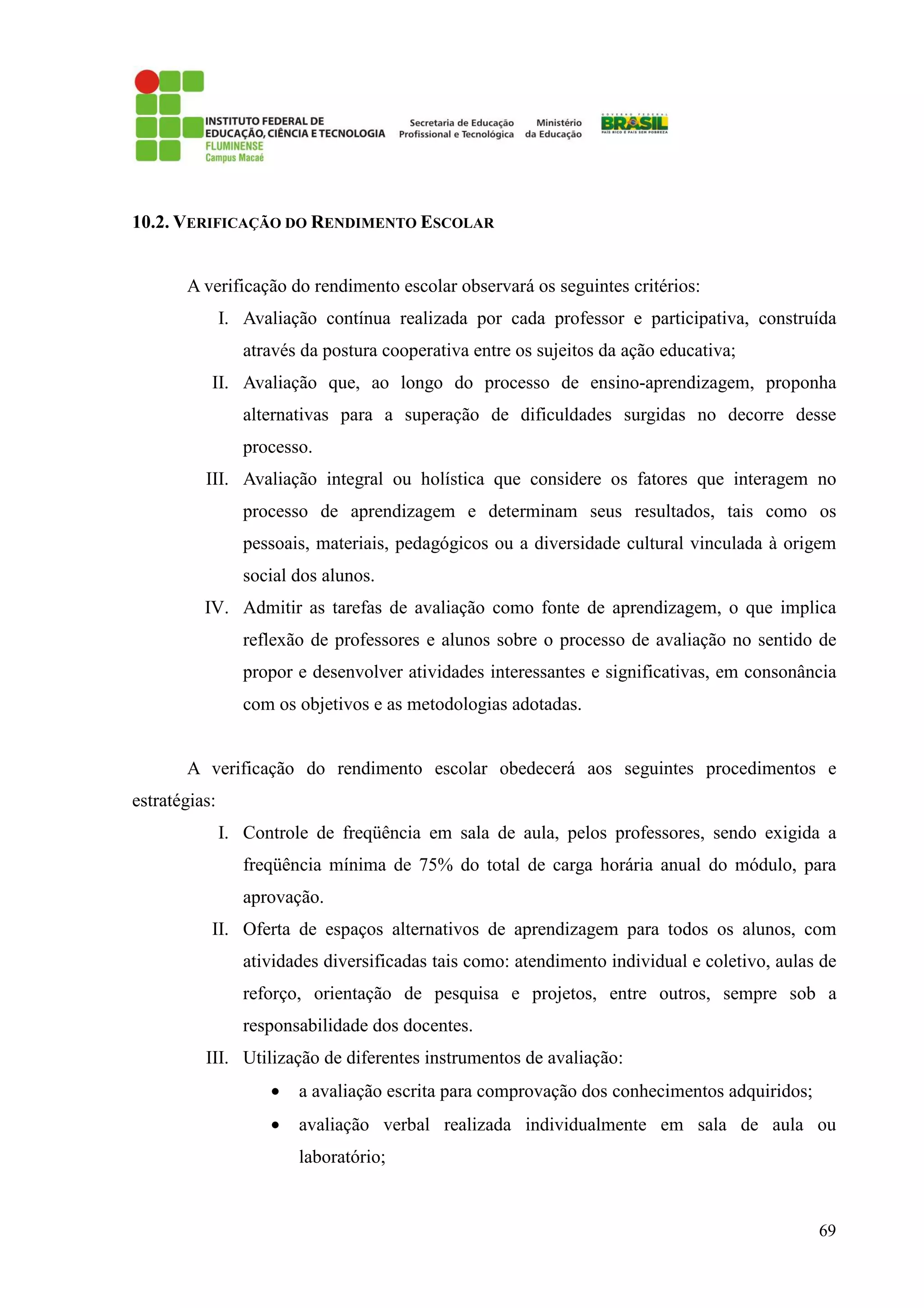69
10.2. VERIFICAÇÃO DO RENDIMENTO ESCOLAR
A verificação do rendimento escolar observará os seguintes critérios:
I. Avaliação contínua realizada por cada professor e participativa, construída
através da postura cooperativa entre os sujeitos da ação educativa;
II. Avaliação que, ao longo do processo de ensino-aprendizagem, proponha
alternativas para a superação de dificuldades surgidas no decorre desse
processo.
III. Avaliação integral ou holística que considere os fatores que interagem no
processo de aprendizagem e determinam seus resultados, tais como os
pessoais, materiais, pedagógicos ou a diversidade cultural vinculada à origem
social dos alunos.
IV. Admitir as tarefas de avaliação como fonte de aprendizagem, o que implica
reflexão de professores e alunos sobre o processo de avaliação no sentido de
propor e desenvolver atividades interessantes e significativas, em consonância
com os objetivos e as metodologias adotadas.
A verificação do rendimento escolar obedecerá aos seguintes procedimentos e
estratégias:
I. Controle de freqüência em sala de aula, pelos professores, sendo exigida a
freqüência mínima de 75% do total de carga horária anual do módulo, para
aprovação.
II. Oferta de espaços alternativos de aprendizagem para todos os alunos, com
atividades diversificadas tais como: atendimento individual e coletivo, aulas de
reforço, orientação de pesquisa e projetos, entre outros, sempre sob a
responsabilidade dos docentes.
III. Utilização de diferentes instrumentos de avaliação:
• a avaliação escrita para comprovação dos conhecimentos adquiridos;
• avaliação verbal realizada individualmente em sala de aula ou
laboratório;
 