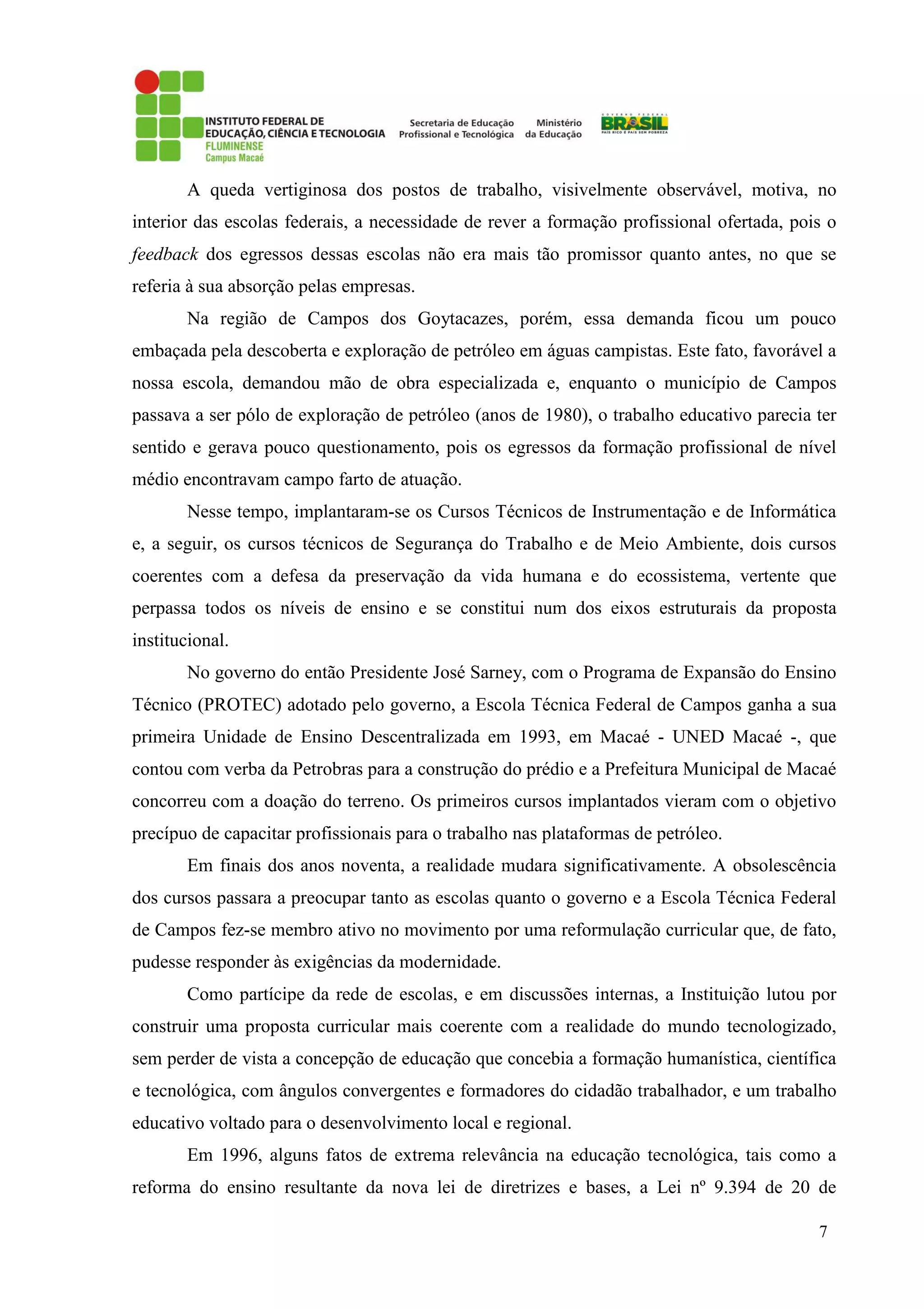 7
A queda vertiginosa dos postos de trabalho, visivelmente observável, motiva, no
interior das escolas federais, a necessidade de rever a formação profissional ofertada, pois o
feedback dos egressos dessas escolas não era mais tão promissor quanto antes, no que se
referia à sua absorção pelas empresas.
Na região de Campos dos Goytacazes, porém, essa demanda ficou um pouco
embaçada pela descoberta e exploração de petróleo em águas campistas. Este fato, favorável a
nossa escola, demandou mão de obra especializada e, enquanto o município de Campos
passava a ser pólo de exploração de petróleo (anos de 1980), o trabalho educativo parecia ter
sentido e gerava pouco questionamento, pois os egressos da formação profissional de nível
médio encontravam campo farto de atuação.
Nesse tempo, implantaram-se os Cursos Técnicos de Instrumentação e de Informática
e, a seguir, os cursos técnicos de Segurança do Trabalho e de Meio Ambiente, dois cursos
coerentes com a defesa da preservação da vida humana e do ecossistema, vertente que
perpassa todos os níveis de ensino e se constitui num dos eixos estruturais da proposta
institucional.
No governo do então Presidente José Sarney, com o Programa de Expansão do Ensino
Técnico (PROTEC) adotado pelo governo, a Escola Técnica Federal de Campos ganha a sua
primeira Unidade de Ensino Descentralizada em 1993, em Macaé - UNED Macaé -, que
contou com verba da Petrobras para a construção do prédio e a Prefeitura Municipal de Macaé
concorreu com a doação do terreno. Os primeiros cursos implantados vieram com o objetivo
precípuo de capacitar profissionais para o trabalho nas plataformas de petróleo.
Em finais dos anos noventa, a realidade mudara significativamente. A obsolescência
dos cursos passara a preocupar tanto as escolas quanto o governo e a Escola Técnica Federal
de Campos fez-se membro ativo no movimento por uma reformulação curricular que, de fato,
pudesse responder às exigências da modernidade.
Como partícipe da rede de escolas, e em discussões internas, a Instituição lutou por
construir uma proposta curricular mais coerente com a realidade do mundo tecnologizado,
sem perder de vista a concepção de educação que concebia a formação humanística, científica
e tecnológica, com ângulos convergentes e formadores do cidadão trabalhador, e um trabalho
educativo voltado para o desenvolvimento local e regional.
Em 1996, alguns fatos de extrema relevância na educação tecnológica, tais como a
reforma do ensino resultante da nova lei de diretrizes e bases, a Lei nº 9.394 de 20 de
 