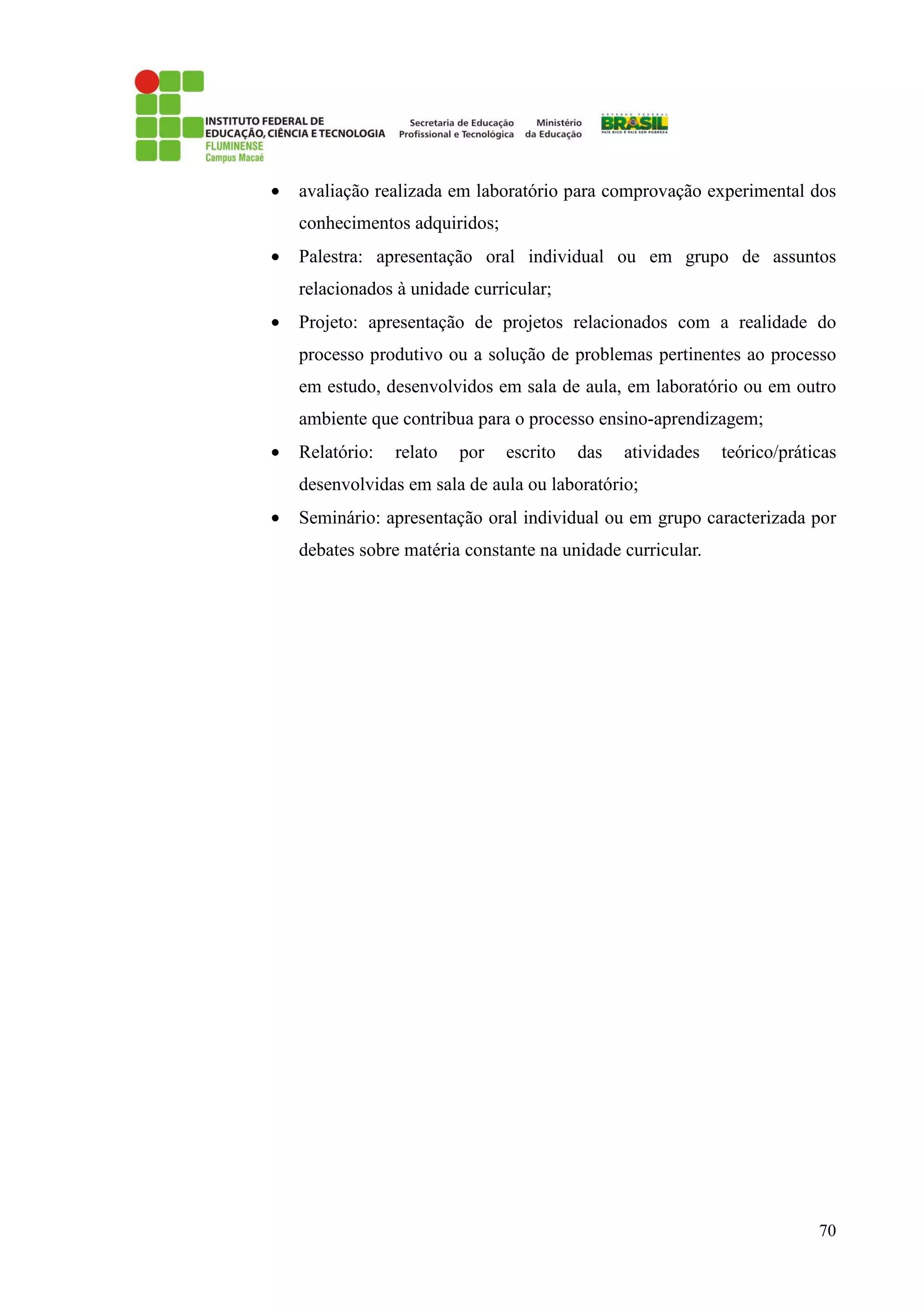70
• avaliação realizada em laboratório para comprovação experimental dos
conhecimentos adquiridos;
• Palestra: apresentação oral individual ou em grupo de assuntos
relacionados à unidade curricular;
• Projeto: apresentação de projetos relacionados com a realidade do
processo produtivo ou a solução de problemas pertinentes ao processo
em estudo, desenvolvidos em sala de aula, em laboratório ou em outro
ambiente que contribua para o processo ensino-aprendizagem;
• Relatório: relato por escrito das atividades teórico/práticas
desenvolvidas em sala de aula ou laboratório;
• Seminário: apresentação oral individual ou em grupo caracterizada por
debates sobre matéria constante na unidade curricular.
 