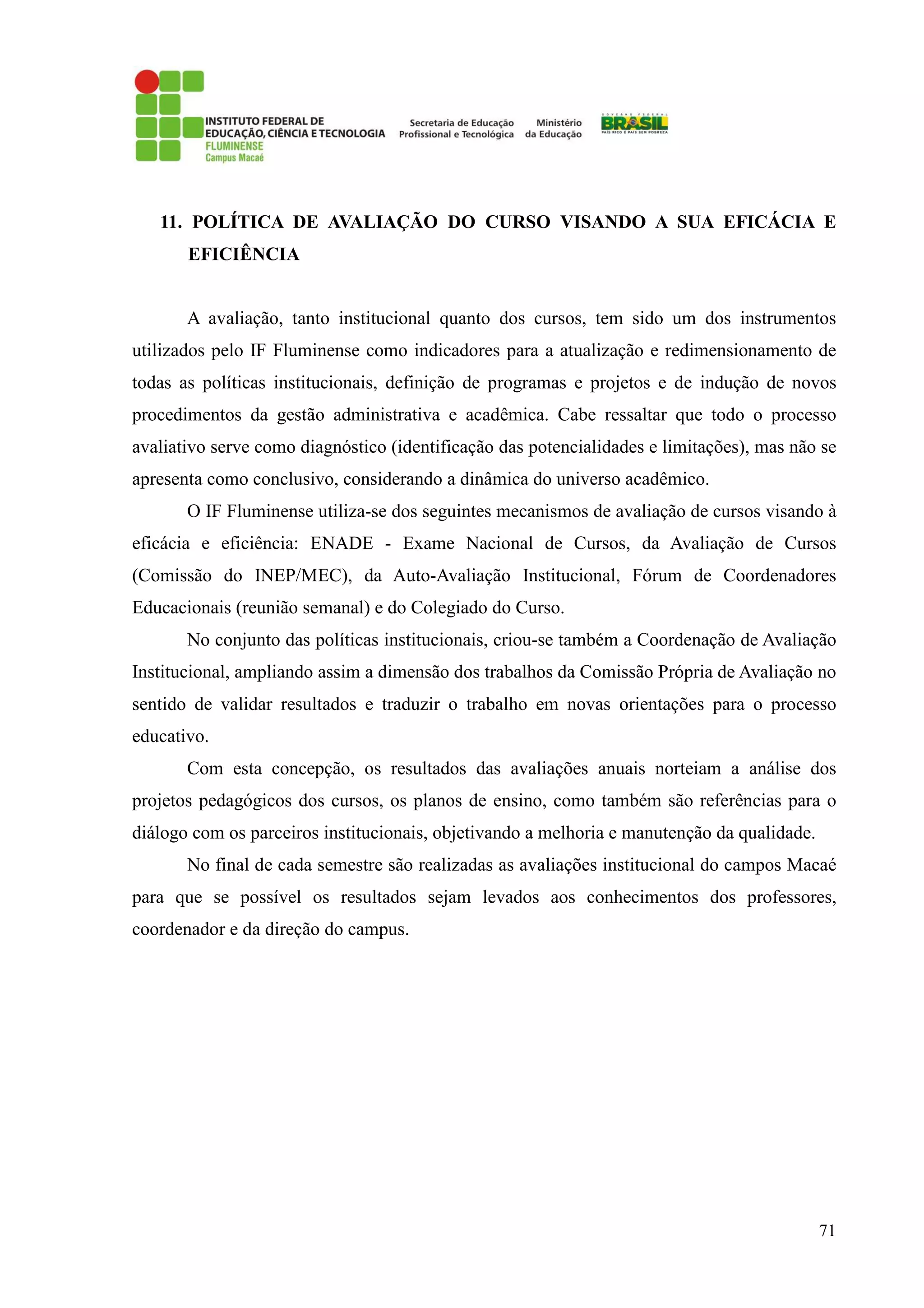 71
11. POLÍTICA DE AVALIAÇÃO DO CURSO VISANDO A SUA EFICÁCIA E
EFICIÊNCIA
A avaliação, tanto institucional quanto dos cursos, tem sido um dos instrumentos
utilizados pelo IF Fluminense como indicadores para a atualização e redimensionamento de
todas as políticas institucionais, definição de programas e projetos e de indução de novos
procedimentos da gestão administrativa e acadêmica. Cabe ressaltar que todo o processo
avaliativo serve como diagnóstico (identificação das potencialidades e limitações), mas não se
apresenta como conclusivo, considerando a dinâmica do universo acadêmico.
O IF Fluminense utiliza-se dos seguintes mecanismos de avaliação de cursos visando à
eficácia e eficiência: ENADE - Exame Nacional de Cursos, da Avaliação de Cursos
(Comissão do INEP/MEC), da Auto-Avaliação Institucional, Fórum de Coordenadores
Educacionais (reunião semanal) e do Colegiado do Curso.
No conjunto das políticas institucionais, criou-se também a Coordenação de Avaliação
Institucional, ampliando assim a dimensão dos trabalhos da Comissão Própria de Avaliação no
sentido de validar resultados e traduzir o trabalho em novas orientações para o processo
educativo.
Com esta concepção, os resultados das avaliações anuais norteiam a análise dos
projetos pedagógicos dos cursos, os planos de ensino, como também são referências para o
diálogo com os parceiros institucionais, objetivando a melhoria e manutenção da qualidade.
No final de cada semestre são realizadas as avaliações institucional do campos Macaé
para que se possível os resultados sejam levados aos conhecimentos dos professores,
coordenador e da direção do campus.
 