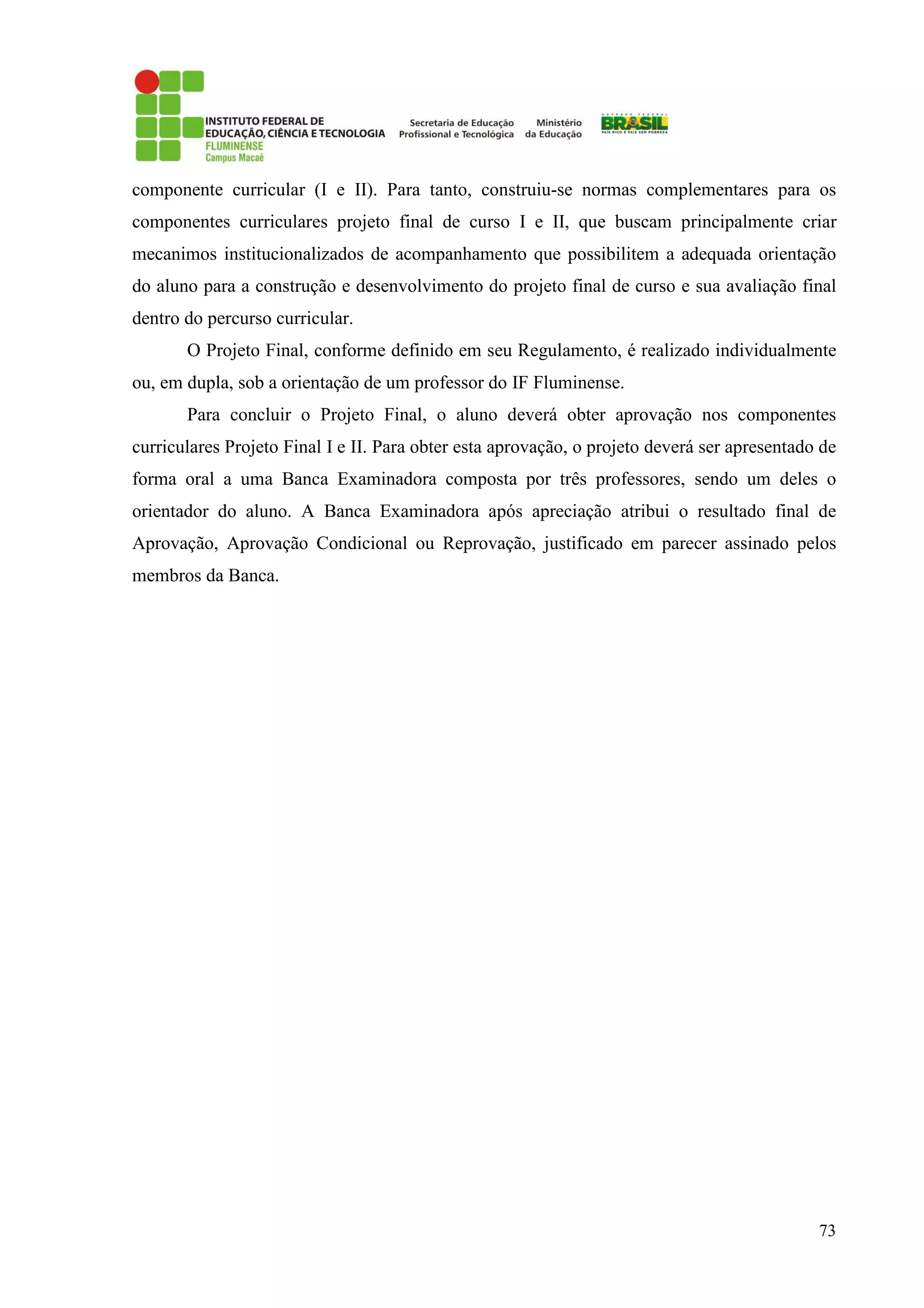 73
componente curricular (I e II). Para tanto, construiu-se normas complementares para os
componentes curriculares projeto final de curso I e II, que buscam principalmente criar
mecanimos institucionalizados de acompanhamento que possibilitem a adequada orientação
do aluno para a construção e desenvolvimento do projeto final de curso e sua avaliação final
dentro do percurso curricular.
O Projeto Final, conforme definido em seu Regulamento, é realizado individualmente
ou, em dupla, sob a orientação de um professor do IF Fluminense.
Para concluir o Projeto Final, o aluno deverá obter aprovação nos componentes
curriculares Projeto Final I e II. Para obter esta aprovação, o projeto deverá ser apresentado de
forma oral a uma Banca Examinadora composta por três professores, sendo um deles o
orientador do aluno. A Banca Examinadora após apreciação atribui o resultado final de
Aprovação, Aprovação Condicional ou Reprovação, justificado em parecer assinado pelos
membros da Banca.
 