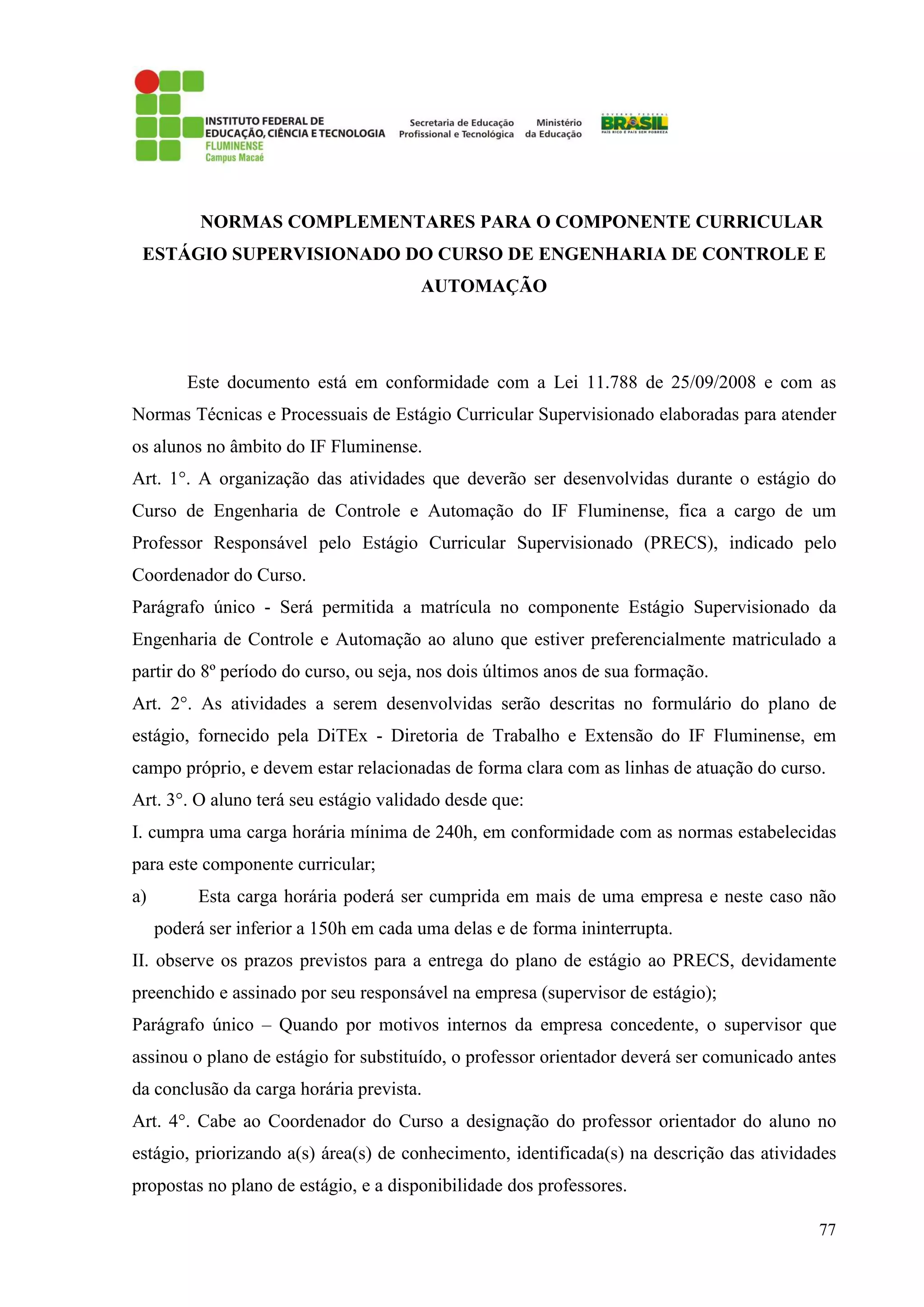 77
NORMAS COMPLEMENTARES PARA O COMPONENTE CURRICULAR
ESTÁGIO SUPERVISIONADO DO CURSO DE ENGENHARIA DE CONTROLE E
AUTOMAÇÃO
Este documento está em conformidade com a Lei 11.788 de 25/09/2008 e com as
Normas Técnicas e Processuais de Estágio Curricular Supervisionado elaboradas para atender
os alunos no âmbito do IF Fluminense.
Art. 1°. A organização das atividades que deverão ser desenvolvidas durante o estágio do
Curso de Engenharia de Controle e Automação do IF Fluminense, fica a cargo de um
Professor Responsável pelo Estágio Curricular Supervisionado (PRECS), indicado pelo
Coordenador do Curso.
Parágrafo único - Será permitida a matrícula no componente Estágio Supervisionado da
Engenharia de Controle e Automação ao aluno que estiver preferencialmente matriculado a
partir do 8º período do curso, ou seja, nos dois últimos anos de sua formação.
Art. 2°. As atividades a serem desenvolvidas serão descritas no formulário do plano de
estágio, fornecido pela DiTEx - Diretoria de Trabalho e Extensão do IF Fluminense, em
campo próprio, e devem estar relacionadas de forma clara com as linhas de atuação do curso.
Art. 3°. O aluno terá seu estágio validado desde que:
I. cumpra uma carga horária mínima de 240h, em conformidade com as normas estabelecidas
para este componente curricular;
a) Esta carga horária poderá ser cumprida em mais de uma empresa e neste caso não
poderá ser inferior a 150h em cada uma delas e de forma ininterrupta.
II. observe os prazos previstos para a entrega do plano de estágio ao PRECS, devidamente
preenchido e assinado por seu responsável na empresa (supervisor de estágio);
Parágrafo único – Quando por motivos internos da empresa concedente, o supervisor que
assinou o plano de estágio for substituído, o professor orientador deverá ser comunicado antes
da conclusão da carga horária prevista.
Art. 4°. Cabe ao Coordenador do Curso a designação do professor orientador do aluno no
estágio, priorizando a(s) área(s) de conhecimento, identificada(s) na descrição das atividades
propostas no plano de estágio, e a disponibilidade dos professores.
 