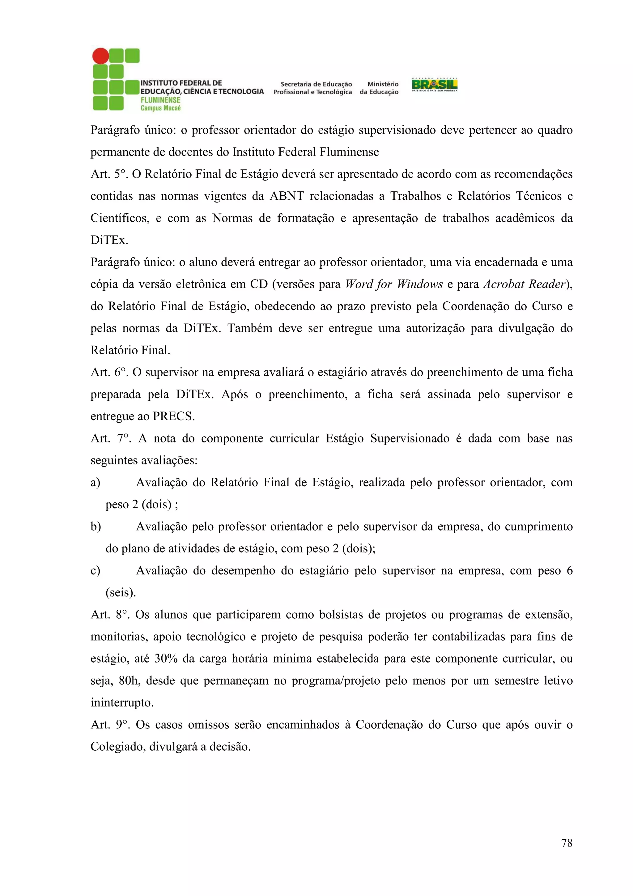 78
Parágrafo único: o professor orientador do estágio supervisionado deve pertencer ao quadro
permanente de docentes do Instituto Federal Fluminense
Art. 5°. O Relatório Final de Estágio deverá ser apresentado de acordo com as recomendações
contidas nas normas vigentes da ABNT relacionadas a Trabalhos e Relatórios Técnicos e
Científicos, e com as Normas de formatação e apresentação de trabalhos acadêmicos da
DiTEx.
Parágrafo único: o aluno deverá entregar ao professor orientador, uma via encadernada e uma
cópia da versão eletrônica em CD (versões para Word for Windows e para Acrobat Reader),
do Relatório Final de Estágio, obedecendo ao prazo previsto pela Coordenação do Curso e
pelas normas da DiTEx. Também deve ser entregue uma autorização para divulgação do
Relatório Final.
Art. 6°. O supervisor na empresa avaliará o estagiário através do preenchimento de uma ficha
preparada pela DiTEx. Após o preenchimento, a ficha será assinada pelo supervisor e
entregue ao PRECS.
Art. 7°. A nota do componente curricular Estágio Supervisionado é dada com base nas
seguintes avaliações:
a) Avaliação do Relatório Final de Estágio, realizada pelo professor orientador, com
peso 2 (dois) ;
b) Avaliação pelo professor orientador e pelo supervisor da empresa, do cumprimento
do plano de atividades de estágio, com peso 2 (dois);
c) Avaliação do desempenho do estagiário pelo supervisor na empresa, com peso 6
(seis).
Art. 8°. Os alunos que participarem como bolsistas de projetos ou programas de extensão,
monitorias, apoio tecnológico e projeto de pesquisa poderão ter contabilizadas para fins de
estágio, até 30% da carga horária mínima estabelecida para este componente curricular, ou
seja, 80h, desde que permaneçam no programa/projeto pelo menos por um semestre letivo
ininterrupto.
Art. 9°. Os casos omissos serão encaminhados à Coordenação do Curso que após ouvir o
Colegiado, divulgará a decisão.
 