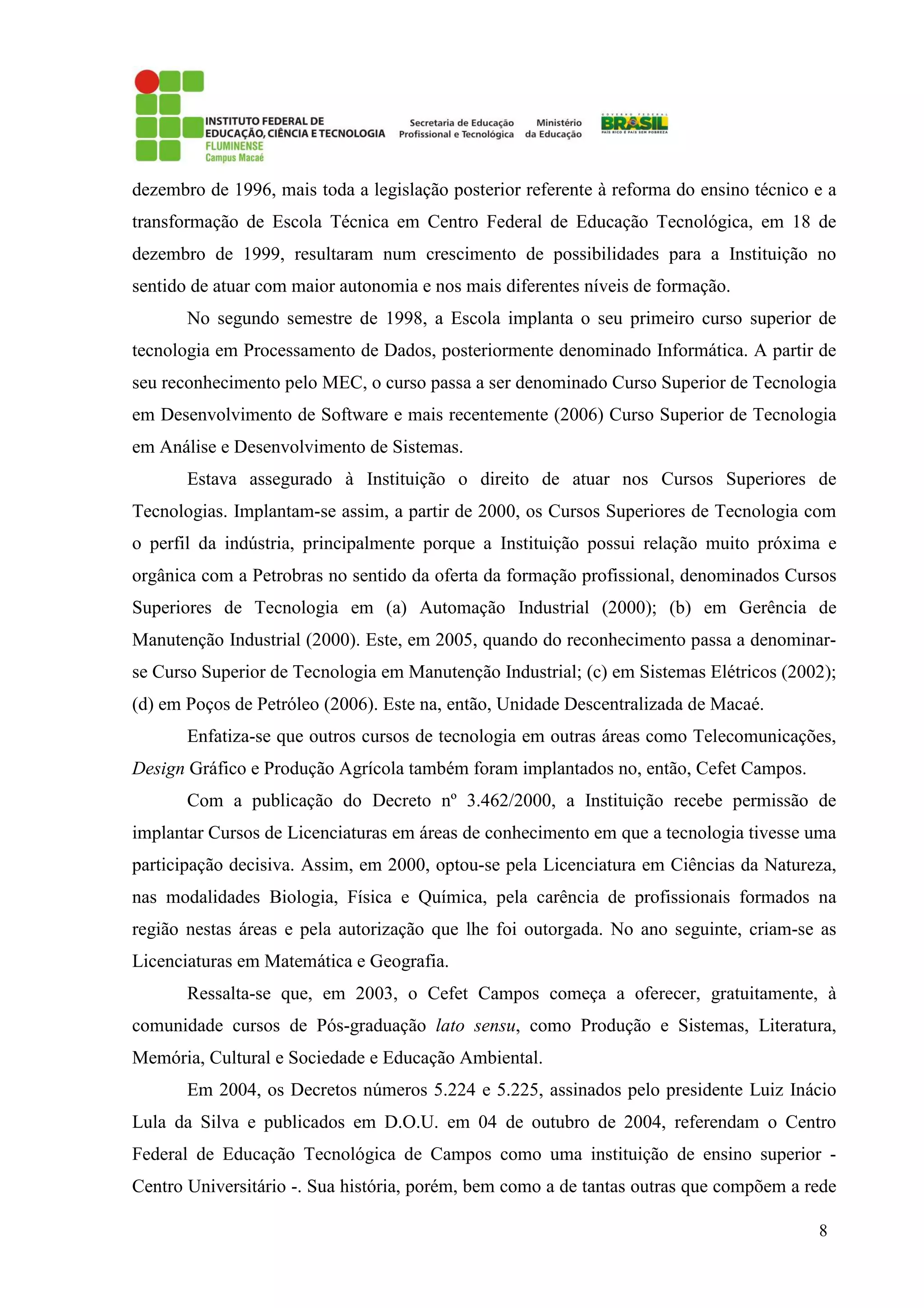 8
dezembro de 1996, mais toda a legislação posterior referente à reforma do ensino técnico e a
transformação de Escola Técnica em Centro Federal de Educação Tecnológica, em 18 de
dezembro de 1999, resultaram num crescimento de possibilidades para a Instituição no
sentido de atuar com maior autonomia e nos mais diferentes níveis de formação.
No segundo semestre de 1998, a Escola implanta o seu primeiro curso superior de
tecnologia em Processamento de Dados, posteriormente denominado Informática. A partir de
seu reconhecimento pelo MEC, o curso passa a ser denominado Curso Superior de Tecnologia
em Desenvolvimento de Software e mais recentemente (2006) Curso Superior de Tecnologia
em Análise e Desenvolvimento de Sistemas.
Estava assegurado à Instituição o direito de atuar nos Cursos Superiores de
Tecnologias. Implantam-se assim, a partir de 2000, os Cursos Superiores de Tecnologia com
o perfil da indústria, principalmente porque a Instituição possui relação muito próxima e
orgânica com a Petrobras no sentido da oferta da formação profissional, denominados Cursos
Superiores de Tecnologia em (a) Automação Industrial (2000); (b) em Gerência de
Manutenção Industrial (2000). Este, em 2005, quando do reconhecimento passa a denominar-
se Curso Superior de Tecnologia em Manutenção Industrial; (c) em Sistemas Elétricos (2002);
(d) em Poços de Petróleo (2006). Este na, então, Unidade Descentralizada de Macaé.
Enfatiza-se que outros cursos de tecnologia em outras áreas como Telecomunicações,
Design Gráfico e Produção Agrícola também foram implantados no, então, Cefet Campos.
Com a publicação do Decreto nº 3.462/2000, a Instituição recebe permissão de
implantar Cursos de Licenciaturas em áreas de conhecimento em que a tecnologia tivesse uma
participação decisiva. Assim, em 2000, optou-se pela Licenciatura em Ciências da Natureza,
nas modalidades Biologia, Física e Química, pela carência de profissionais formados na
região nestas áreas e pela autorização que lhe foi outorgada. No ano seguinte, criam-se as
Licenciaturas em Matemática e Geografia.
Ressalta-se que, em 2003, o Cefet Campos começa a oferecer, gratuitamente, à
comunidade cursos de Pós-graduação lato sensu, como Produção e Sistemas, Literatura,
Memória, Cultural e Sociedade e Educação Ambiental.
Em 2004, os Decretos números 5.224 e 5.225, assinados pelo presidente Luiz Inácio
Lula da Silva e publicados em D.O.U. em 04 de outubro de 2004, referendam o Centro
Federal de Educação Tecnológica de Campos como uma instituição de ensino superior -
Centro Universitário -. Sua história, porém, bem como a de tantas outras que compõem a rede
 