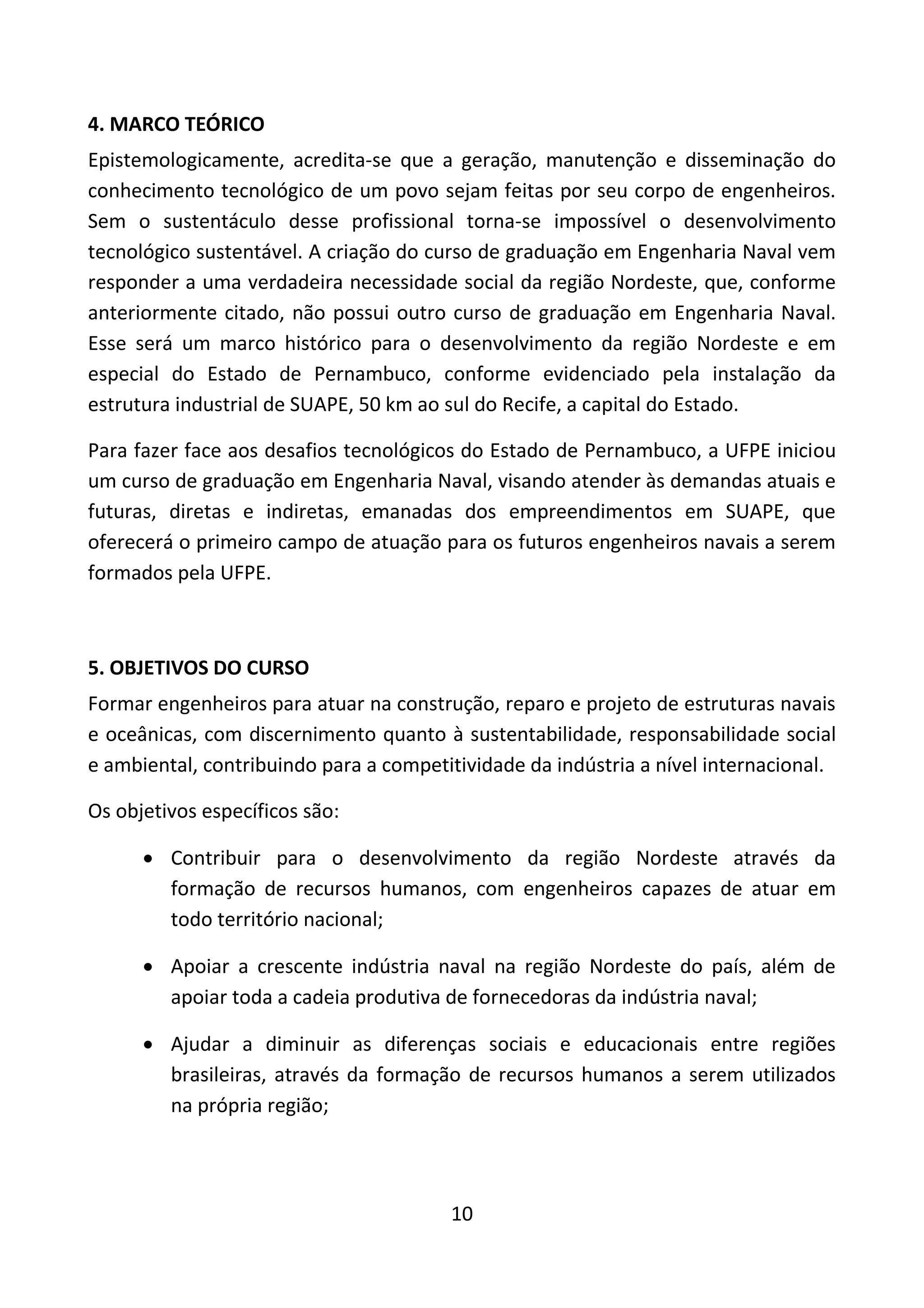10
4. MARCO TEÓRICO
Epistemologicamente, acredita-se que a geração, manutenção e disseminação do
conhecimento tecnológico de um povo sejam feitas por seu corpo de engenheiros.
Sem o sustentáculo desse profissional torna-se impossível o desenvolvimento
tecnológico sustentável. A criação do curso de graduação em Engenharia Naval vem
responder a uma verdadeira necessidade social da região Nordeste, que, conforme
anteriormente citado, não possui outro curso de graduação em Engenharia Naval.
Esse será um marco histórico para o desenvolvimento da região Nordeste e em
especial do Estado de Pernambuco, conforme evidenciado pela instalação da
estrutura industrial de SUAPE, 50 km ao sul do Recife, a capital do Estado.
Para fazer face aos desafios tecnológicos do Estado de Pernambuco, a UFPE iniciou
um curso de graduação em Engenharia Naval, visando atender às demandas atuais e
futuras, diretas e indiretas, emanadas dos empreendimentos em SUAPE, que
oferecerá o primeiro campo de atuação para os futuros engenheiros navais a serem
formados pela UFPE.
5. OBJETIVOS DO CURSO
Formar engenheiros para atuar na construção, reparo e projeto de estruturas navais
e oceânicas, com discernimento quanto à sustentabilidade, responsabilidade social
e ambiental, contribuindo para a competitividade da indústria a nível internacional.
Os objetivos específicos são:
 Contribuir para o desenvolvimento da região Nordeste através da
formação de recursos humanos, com engenheiros capazes de atuar em
todo território nacional;
 Apoiar a crescente indústria naval na região Nordeste do país, além de
apoiar toda a cadeia produtiva de fornecedoras da indústria naval;
 Ajudar a diminuir as diferenças sociais e educacionais entre regiões
brasileiras, através da formação de recursos humanos a serem utilizados
na própria região;
 