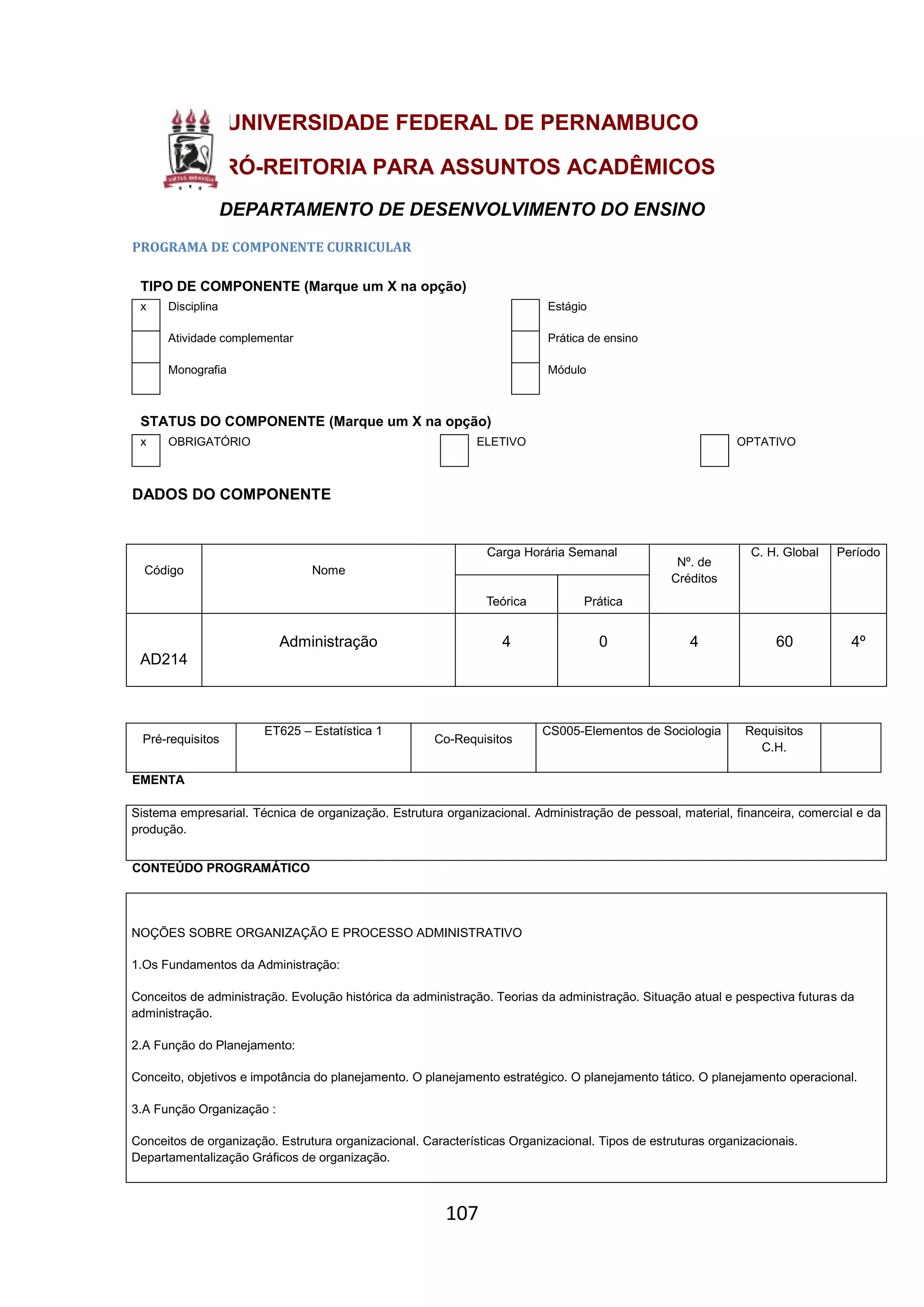 107
UNIVERSIDADE FEDERAL DE PERNAMBUCO
PRÓ-REITORIA PARA ASSUNTOS ACADÊMICOS
DEPARTAMENTO DE DESENVOLVIMENTO DO ENSINO
PROGRAMA DE COMPONENTE CURRICULAR
TIPO DE COMPONENTE (Marque um X na opção)
x Disciplina Estágio
Atividade complementar Prática de ensino
Monografia Módulo
STATUS DO COMPONENTE (Marque um X na opção)
x OBRIGATÓRIO ELETIVO OPTATIVO
DADOS DO COMPONENTE
Código Nome
Carga Horária Semanal
Nº. de
Créditos
C. H. Global Período
Teórica Prática
AD214
Administração 4 0 4 60 4º
Pré-requisitos
ET625 – Estatística 1
Co-Requisitos
CS005-Elementos de Sociologia Requisitos
C.H.
EMENTA
Sistema empresarial. Técnica de organização. Estrutura organizacional. Administração de pessoal, material, financeira, comercial e da
produção.
CONTEÚDO PROGRAMÁTICO
NOÇÕES SOBRE ORGANIZAÇÃO E PROCESSO ADMINISTRATIVO
1.Os Fundamentos da Administração:
Conceitos de administração. Evolução histórica da administração. Teorias da administração. Situação atual e pespectiva futuras da
administração.
2.A Função do Planejamento:
Conceito, objetivos e impotância do planejamento. O planejamento estratégico. O planejamento tático. O planejamento operacional.
3.A Função Organização :
Conceitos de organização. Estrutura organizacional. Características Organizacional. Tipos de estruturas organizacionais.
Departamentalização Gráficos de organização.
 