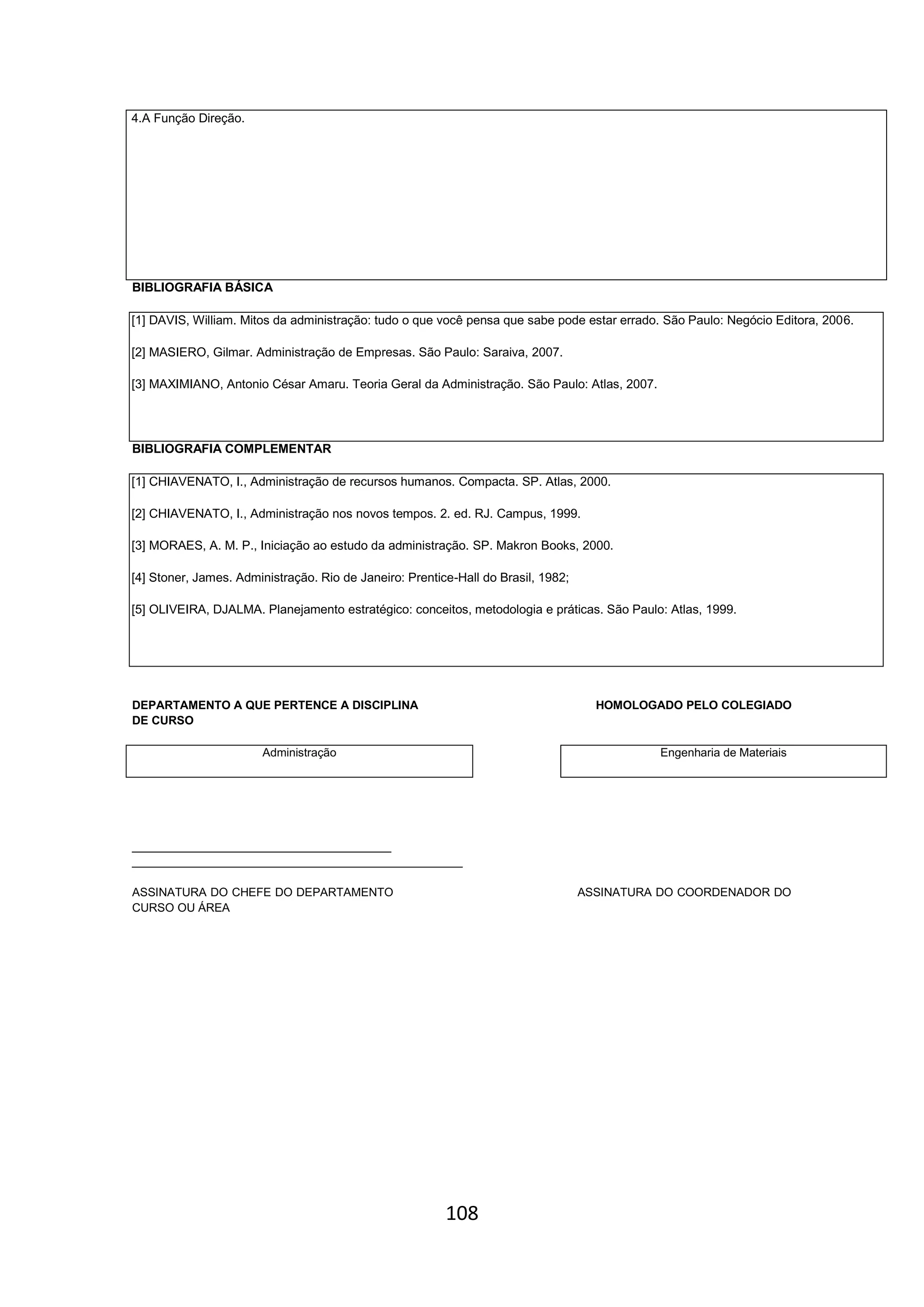 108
4.A Função Direção.
BIBLIOGRAFIA BÁSICA
[1] DAVIS, William. Mitos da administração: tudo o que você pensa que sabe pode estar errado. São Paulo: Negócio Editora, 2006.
[2] MASIERO, Gilmar. Administração de Empresas. São Paulo: Saraiva, 2007.
[3] MAXIMIANO, Antonio César Amaru. Teoria Geral da Administração. São Paulo: Atlas, 2007.
BIBLIOGRAFIA COMPLEMENTAR
[1] CHIAVENATO, I., Administração de recursos humanos. Compacta. SP. Atlas, 2000.
[2] CHIAVENATO, I., Administração nos novos tempos. 2. ed. RJ. Campus, 1999.
[3] MORAES, A. M. P., Iniciação ao estudo da administração. SP. Makron Books, 2000.
[4] Stoner, James. Administração. Rio de Janeiro: Prentice-Hall do Brasil, 1982;
[5] OLIVEIRA, DJALMA. Planejamento estratégico: conceitos, metodologia e práticas. São Paulo: Atlas, 1999.
DEPARTAMENTO A QUE PERTENCE A DISCIPLINA HOMOLOGADO PELO COLEGIADO
DE CURSO
Administração Engenharia de Materiais
________________________________________
___________________________________________________
ASSINATURA DO CHEFE DO DEPARTAMENTO ASSINATURA DO COORDENADOR DO
CURSO OU ÁREA
 