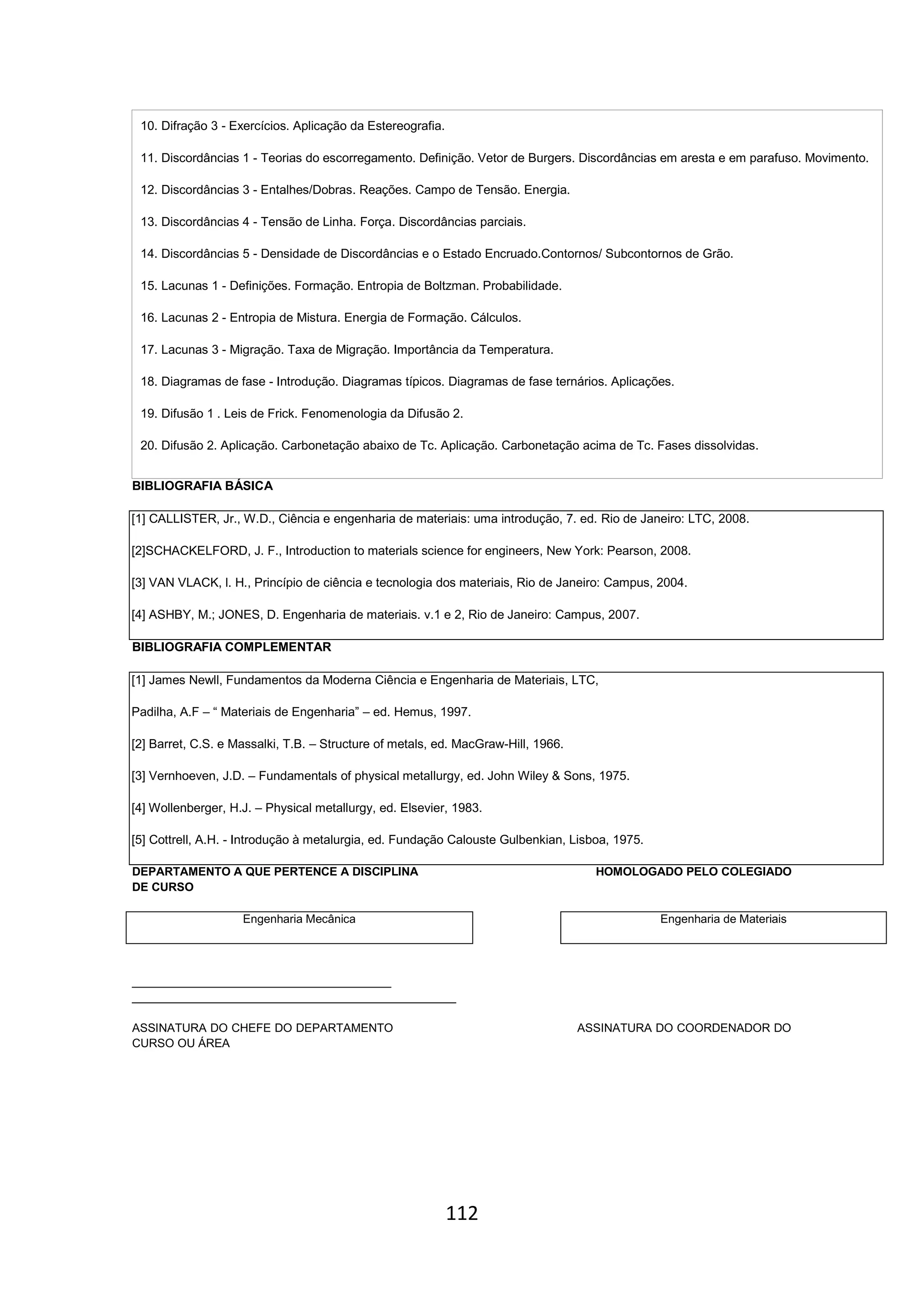 112
10. Difração 3 - Exercícios. Aplicação da Estereografia.
11. Discordâncias 1 - Teorias do escorregamento. Definição. Vetor de Burgers. Discordâncias em aresta e em parafuso. Movimento.
12. Discordâncias 3 - Entalhes/Dobras. Reações. Campo de Tensão. Energia.
13. Discordâncias 4 - Tensão de Linha. Força. Discordâncias parciais.
14. Discordâncias 5 - Densidade de Discordâncias e o Estado Encruado.Contornos/ Subcontornos de Grão.
15. Lacunas 1 - Definições. Formação. Entropia de Boltzman. Probabilidade.
16. Lacunas 2 - Entropia de Mistura. Energia de Formação. Cálculos.
17. Lacunas 3 - Migração. Taxa de Migração. Importância da Temperatura.
18. Diagramas de fase - Introdução. Diagramas típicos. Diagramas de fase ternários. Aplicações.
19. Difusão 1 . Leis de Frick. Fenomenologia da Difusão 2.
20. Difusão 2. Aplicação. Carbonetação abaixo de Tc. Aplicação. Carbonetação acima de Tc. Fases dissolvidas.
BIBLIOGRAFIA BÁSICA
[1] CALLISTER, Jr., W.D., Ciência e engenharia de materiais: uma introdução, 7. ed. Rio de Janeiro: LTC, 2008.
[2]SCHACKELFORD, J. F., Introduction to materials science for engineers, New York: Pearson, 2008.
[3] VAN VLACK, l. H., Princípio de ciência e tecnologia dos materiais, Rio de Janeiro: Campus, 2004.
[4] ASHBY, M.; JONES, D. Engenharia de materiais. v.1 e 2, Rio de Janeiro: Campus, 2007.
BIBLIOGRAFIA COMPLEMENTAR
[1] James Newll, Fundamentos da Moderna Ciência e Engenharia de Materiais, LTC,
Padilha, A.F – “ Materiais de Engenharia” – ed. Hemus, 1997.
[2] Barret, C.S. e Massalki, T.B. – Structure of metals, ed. MacGraw-Hill, 1966.
[3] Vernhoeven, J.D. – Fundamentals of physical metallurgy, ed. John Wiley & Sons, 1975.
[4] Wollenberger, H.J. – Physical metallurgy, ed. Elsevier, 1983.
[5] Cottrell, A.H. - Introdução à metalurgia, ed. Fundação Calouste Gulbenkian, Lisboa, 1975.
DEPARTAMENTO A QUE PERTENCE A DISCIPLINA HOMOLOGADO PELO COLEGIADO
DE CURSO
Engenharia Mecânica Engenharia de Materiais
________________________________________
__________________________________________________
ASSINATURA DO CHEFE DO DEPARTAMENTO ASSINATURA DO COORDENADOR DO
CURSO OU ÁREA
 
