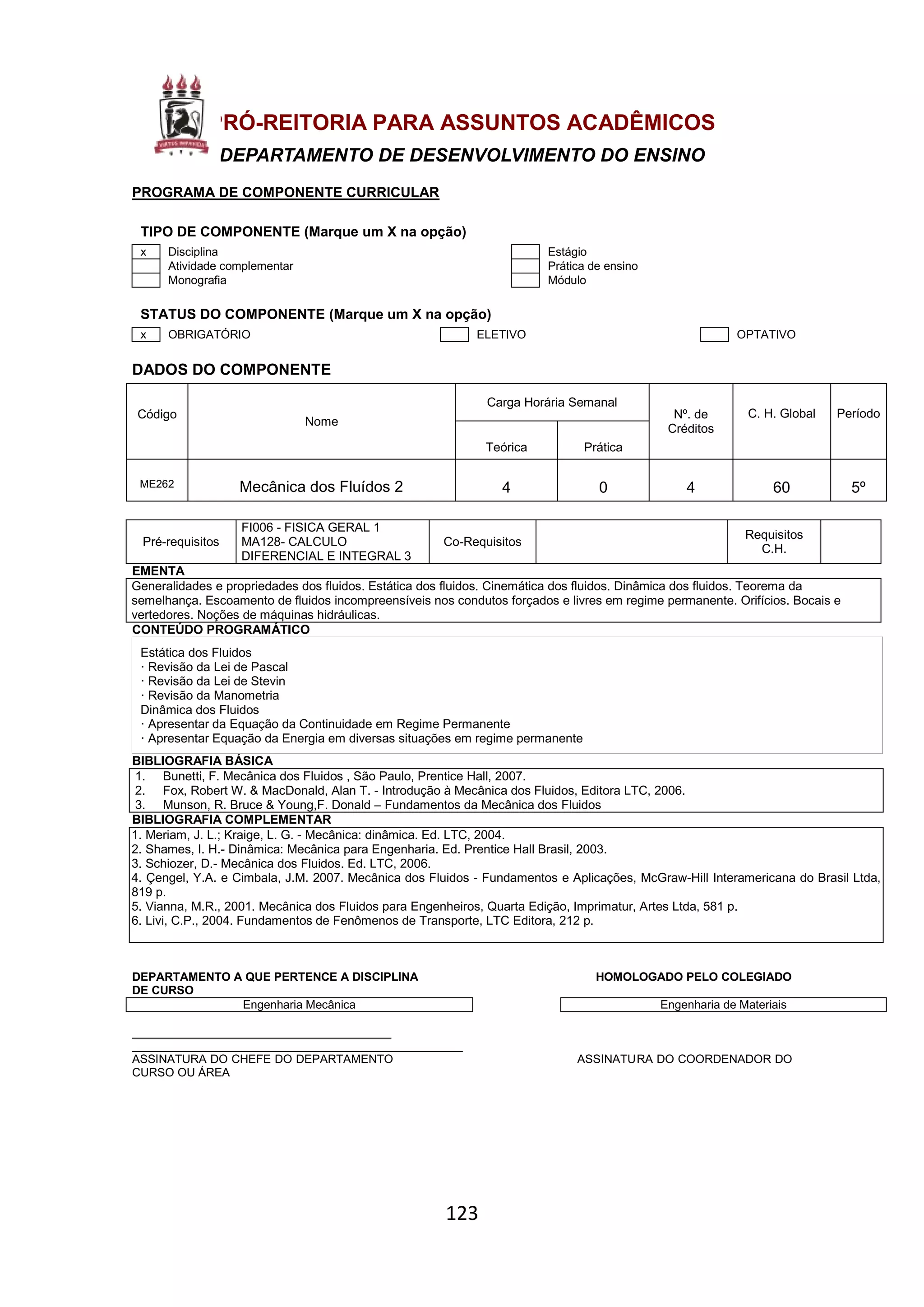123
PRÓ-REITORIA PARA ASSUNTOS ACADÊMICOS
DEPARTAMENTO DE DESENVOLVIMENTO DO ENSINO
PROGRAMA DE COMPONENTE CURRICULAR
TIPO DE COMPONENTE (Marque um X na opção)
x Disciplina Estágio
Atividade complementar Prática de ensino
Monografia Módulo
STATUS DO COMPONENTE (Marque um X na opção)
x OBRIGATÓRIO ELETIVO OPTATIVO
DADOS DO COMPONENTE
Código
Nome
Carga Horária Semanal
Nº. de
Créditos
C. H. Global Período
Teórica Prática
ME262 Mecânica dos Fluídos 2 4 0 4 60 5º
Pré-requisitos
FI006 - FISICA GERAL 1
MA128- CALCULO
DIFERENCIAL E INTEGRAL 3
Co-Requisitos
Requisitos
C.H.
EMENTA
Generalidades e propriedades dos fluidos. Estática dos fluidos. Cinemática dos fluidos. Dinâmica dos fluidos. Teorema da
semelhança. Escoamento de fluidos incompreensíveis nos condutos forçados e livres em regime permanente. Orifícios. Bocais e
vertedores. Noções de máquinas hidráulicas.
CONTEÚDO PROGRAMÁTICO
Estática dos Fluidos
· Revisão da Lei de Pascal
· Revisão da Lei de Stevin
· Revisão da Manometria
Dinâmica dos Fluidos
· Apresentar da Equação da Continuidade em Regime Permanente
· Apresentar Equação da Energia em diversas situações em regime permanente
BIBLIOGRAFIA BÁSICA
1. Bunetti, F. Mecânica dos Fluidos , São Paulo, Prentice Hall, 2007.
2. Fox, Robert W. & MacDonald, Alan T. - Introdução à Mecânica dos Fluidos, Editora LTC, 2006.
3. Munson, R. Bruce & Young,F. Donald – Fundamentos da Mecânica dos Fluidos
BIBLIOGRAFIA COMPLEMENTAR
1. Meriam, J. L.; Kraige, L. G. - Mecânica: dinâmica. Ed. LTC, 2004.
2. Shames, I. H.- Dinâmica: Mecânica para Engenharia. Ed. Prentice Hall Brasil, 2003.
3. Schiozer, D.- Mecânica dos Fluidos. Ed. LTC, 2006.
4. Çengel, Y.A. e Cimbala, J.M. 2007. Mecânica dos Fluidos - Fundamentos e Aplicações, McGraw-Hill Interamericana do Brasil Ltda,
819 p.
5. Vianna, M.R., 2001. Mecânica dos Fluidos para Engenheiros, Quarta Edição, Imprimatur, Artes Ltda, 581 p.
6. Livi, C.P., 2004. Fundamentos de Fenômenos de Transporte, LTC Editora, 212 p.
DEPARTAMENTO A QUE PERTENCE A DISCIPLINA HOMOLOGADO PELO COLEGIADO
DE CURSO
Engenharia Mecânica Engenharia de Materiais
________________________________________
___________________________________________________
ASSINATURA DO CHEFE DO DEPARTAMENTO ASSINATURA DO COORDENADOR DO
CURSO OU ÁREA
 