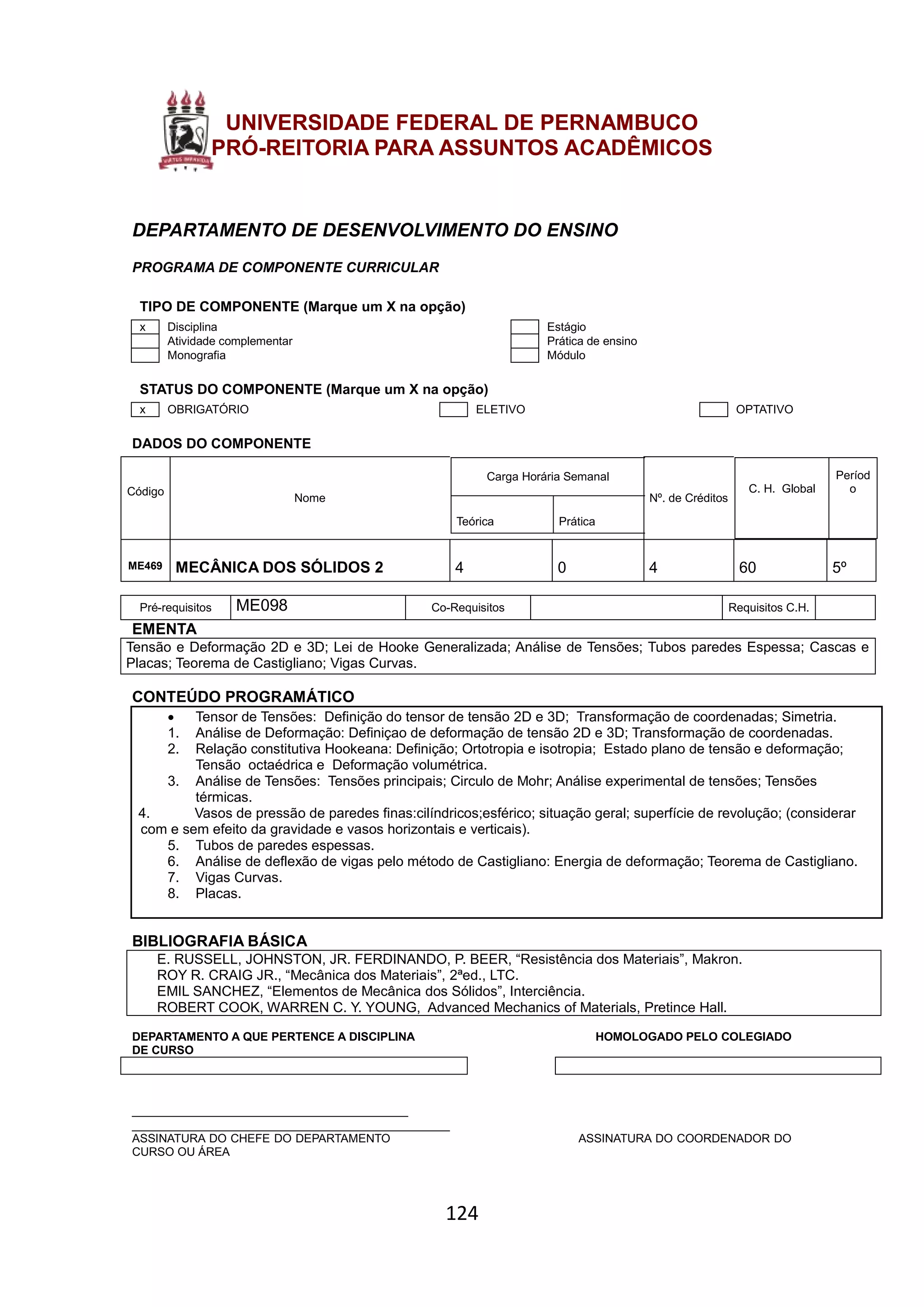 124
UNIVERSIDADE FEDERAL DE PERNAMBUCO
PRÓ-REITORIA PARA ASSUNTOS ACADÊMICOS
DEPARTAMENTO DE DESENVOLVIMENTO DO ENSINO
PROGRAMA DE COMPONENTE CURRICULAR
TIPO DE COMPONENTE (Marque um X na opção)
x Disciplina Estágio
Atividade complementar Prática de ensino
Monografia Módulo
STATUS DO COMPONENTE (Marque um X na opção)
x OBRIGATÓRIO ELETIVO OPTATIVO
DADOS DO COMPONENTE
Código
Nome
Carga Horária Semanal
Teórica Prática
Nº. de Créditos
C. H. Global
Períod
o
ME469 MECÂNICA DOS SÓLIDOS 2 4 0 4 60 5º
Pré-requisitos ME098 Co-Requisitos Requisitos C.H.
EMENTA
Tensão e Deformação 2D e 3D; Lei de Hooke Generalizada; Análise de Tensões; Tubos paredes Espessa; Cascas e
Placas; Teorema de Castigliano; Vigas Curvas.
CONTEÚDO PROGRAMÁTICO
 Tensor de Tensões: Definição do tensor de tensão 2D e 3D; Transformação de coordenadas; Simetria.
1. Análise de Deformação: Definiçao de deformação de tensão 2D e 3D; Transformação de coordenadas.
2. Relação constitutiva Hookeana: Definição; Ortotropia e isotropia; Estado plano de tensão e deformação;
Tensão octaédrica e Deformação volumétrica.
3. Análise de Tensões: Tensões principais; Circulo de Mohr; Análise experimental de tensões; Tensões
térmicas.
4. Vasos de pressão de paredes finas:cilíndricos;esférico; situação geral; superfície de revolução; (considerar
com e sem efeito da gravidade e vasos horizontais e verticais).
5. Tubos de paredes espessas.
6. Análise de deflexão de vigas pelo método de Castigliano: Energia de deformação; Teorema de Castigliano.
7. Vigas Curvas.
8. Placas.
BIBLIOGRAFIA BÁSICA
E. RUSSELL, JOHNSTON, JR. FERDINANDO, P. BEER, “Resistência dos Materiais”, Makron.
ROY R. CRAIG JR., “Mecânica dos Materiais”, 2ªed., LTC.
EMIL SANCHEZ, “Elementos de Mecânica dos Sólidos”, Interciência.
ROBERT COOK, WARREN C. Y. YOUNG, Advanced Mechanics of Materials, Pretince Hall.
DEPARTAMENTO A QUE PERTENCE A DISCIPLINA HOMOLOGADO PELO COLEGIADO
DE CURSO
________________________________________
______________________________________________
ASSINATURA DO CHEFE DO DEPARTAMENTO ASSINATURA DO COORDENADOR DO
CURSO OU ÁREA
 